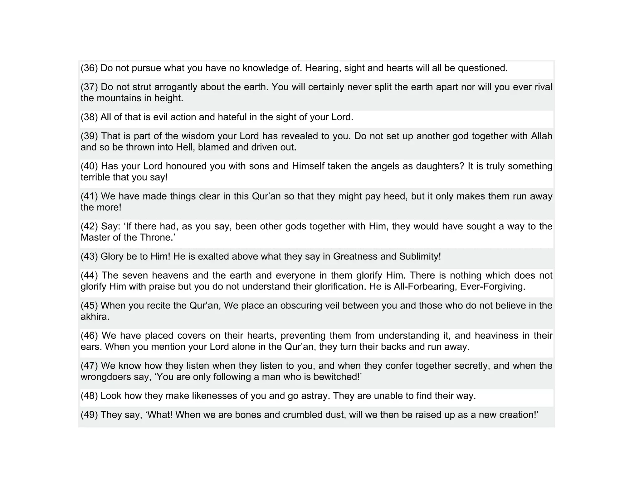 (36) Do not pursue what you have no knowledge of. Hearing, sight and hearts will all be questioned.
(37) Do not strut arrogantly about the earth. You will certainly never split the earth apart nor will you ever rival
the mountains in height.
(38) All of that is evil action and hateful in the sight of your Lord.
(39) That is part of the wisdom your Lord has revealed to you. Do not set up another god together with Allah
and so be thrown into Hell, blamed and driven out.
(40) Has your Lord honoured you with sons and Himself taken the angels as daughters? It is truly something
terrible that you say!
(41) We have made things clear in this Qur’an so that they might pay heed, but it only makes them run away
the more!
(42) Say: ‘If there had, as you say, been other gods together with Him, they would have sought a way to the
Master of the Throne.’
(43) Glory be to Him! He is exalted above what they say in Greatness and Sublimity!
(44) The seven heavens and the earth and everyone in them glorify Him. There is nothing which does not
glorify Him with praise but you do not understand their glorification. He is All-Forbearing, Ever-Forgiving.
(45) When you recite the Qur’an, We place an obscuring veil between you and those who do not believe in the
akhira.
(46) We have placed covers on their hearts, preventing them from understanding it, and heaviness in their
ears. When you mention your Lord alone in the Qur’an, they turn their backs and run away.
(47) We know how they listen when they listen to you, and when they confer together secretly, and when the
wrongdoers say, ‘You are only following a man who is bewitched!’
(48) Look how they make likenesses of you and go astray. They are unable to find their way.
(49) They say, ‘What! When we are bones and crumbled dust, will we then be raised up as a new creation!’
 