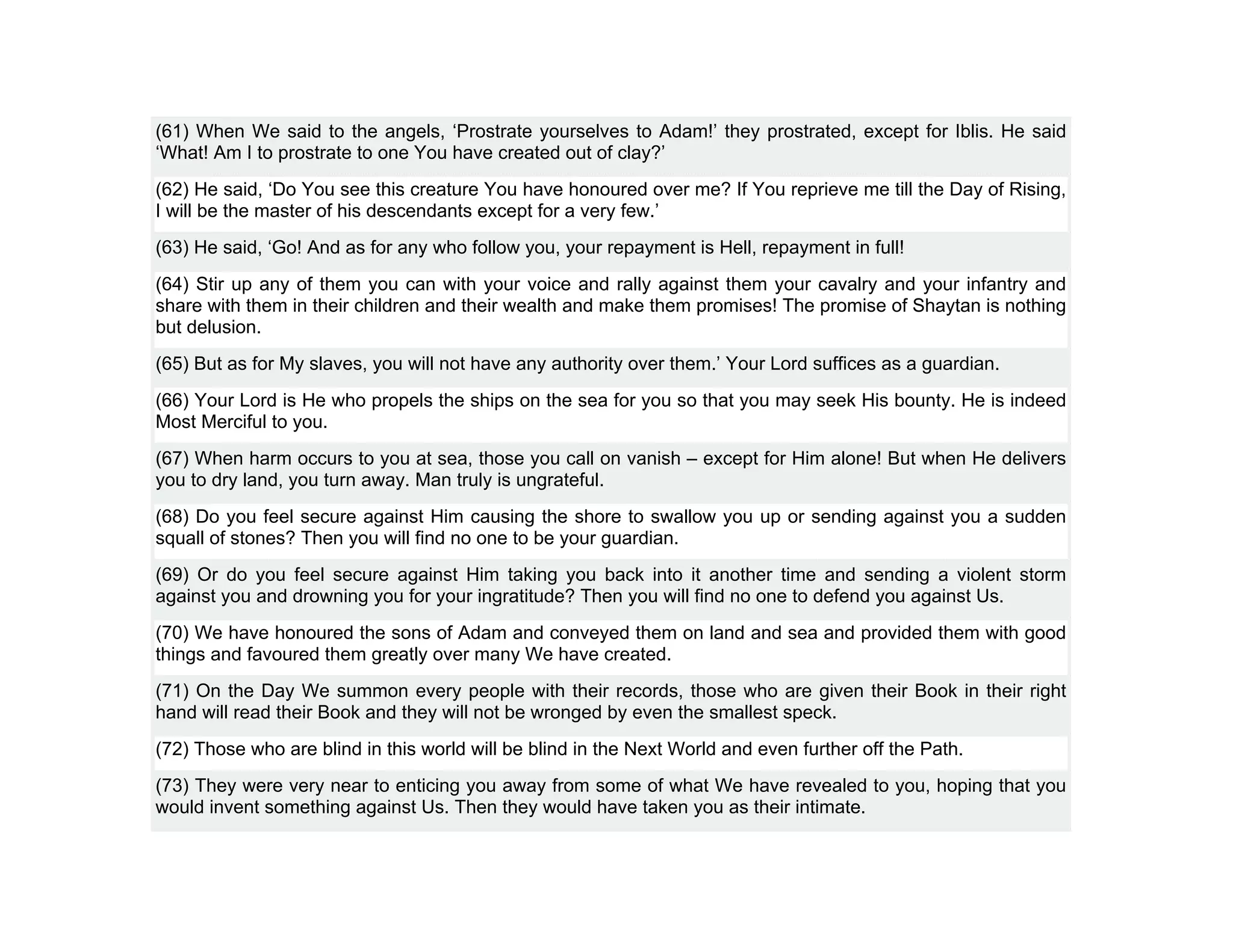 (61) When We said to the angels, ‘Prostrate yourselves to Adam!’ they prostrated, except for Iblis. He said
‘What! Am I to prostrate to one You have created out of clay?’
(62) He said, ‘Do You see this creature You have honoured over me? If You reprieve me till the Day of Rising,
I will be the master of his descendants except for a very few.’
(63) He said, ‘Go! And as for any who follow you, your repayment is Hell, repayment in full!
(64) Stir up any of them you can with your voice and rally against them your cavalry and your infantry and
share with them in their children and their wealth and make them promises! The promise of Shaytan is nothing
but delusion.
(65) But as for My slaves, you will not have any authority over them.’ Your Lord suffices as a guardian.
(66) Your Lord is He who propels the ships on the sea for you so that you may seek His bounty. He is indeed
Most Merciful to you.
(67) When harm occurs to you at sea, those you call on vanish – except for Him alone! But when He delivers
you to dry land, you turn away. Man truly is ungrateful.
(68) Do you feel secure against Him causing the shore to swallow you up or sending against you a sudden
squall of stones? Then you will find no one to be your guardian.
(69) Or do you feel secure against Him taking you back into it another time and sending a violent storm
against you and drowning you for your ingratitude? Then you will find no one to defend you against Us.
(70) We have honoured the sons of Adam and conveyed them on land and sea and provided them with good
things and favoured them greatly over many We have created.
(71) On the Day We summon every people with their records, those who are given their Book in their right
hand will read their Book and they will not be wronged by even the smallest speck.
(72) Those who are blind in this world will be blind in the Next World and even further off the Path.
(73) They were very near to enticing you away from some of what We have revealed to you, hoping that you
would invent something against Us. Then they would have taken you as their intimate.
 