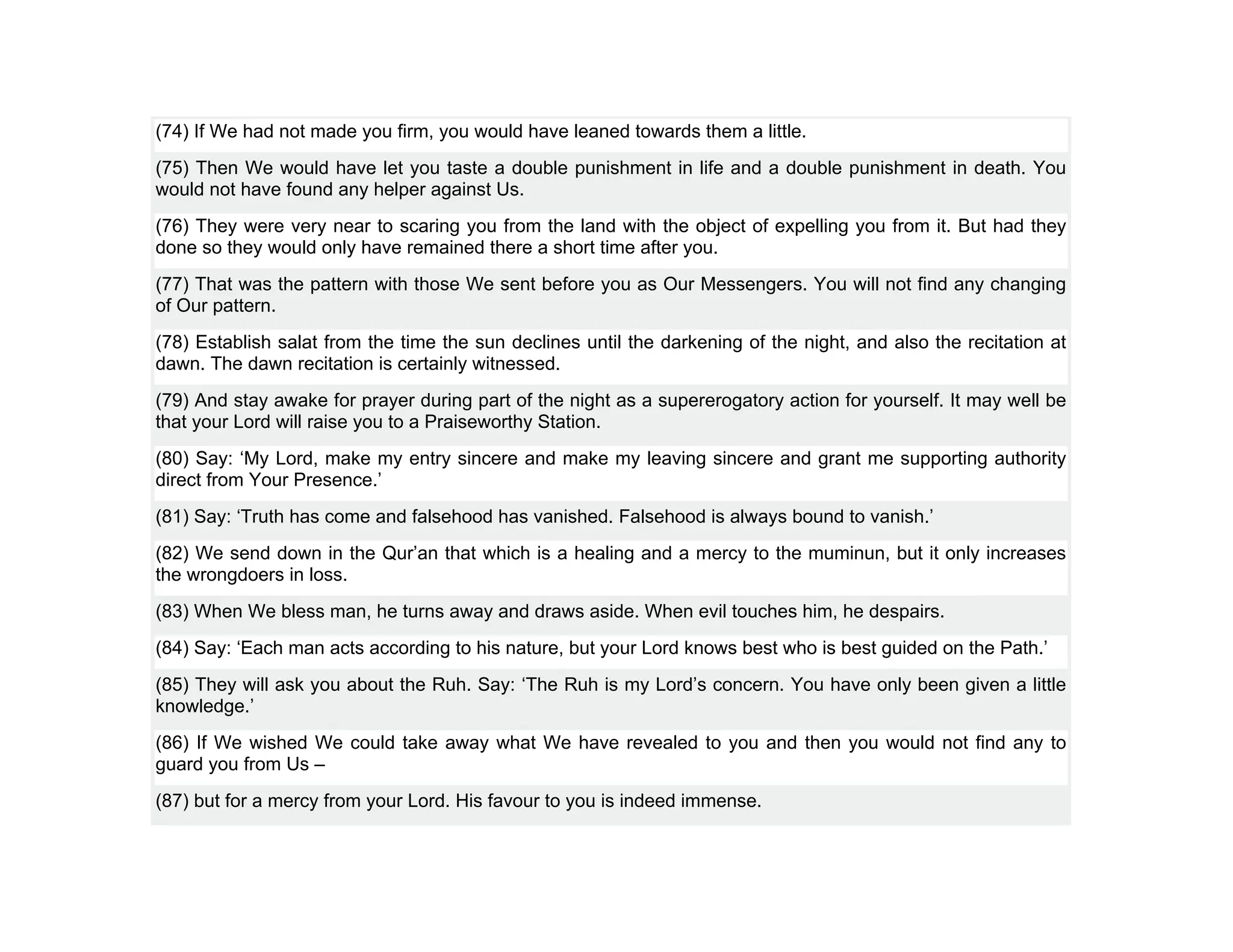 (74) If We had not made you firm, you would have leaned towards them a little.
(75) Then We would have let you taste a double punishment in life and a double punishment in death. You
would not have found any helper against Us.
(76) They were very near to scaring you from the land with the object of expelling you from it. But had they
done so they would only have remained there a short time after you.
(77) That was the pattern with those We sent before you as Our Messengers. You will not find any changing
of Our pattern.
(78) Establish salat from the time the sun declines until the darkening of the night, and also the recitation at
dawn. The dawn recitation is certainly witnessed.
(79) And stay awake for prayer during part of the night as a supererogatory action for yourself. It may well be
that your Lord will raise you to a Praiseworthy Station.
(80) Say: ‘My Lord, make my entry sincere and make my leaving sincere and grant me supporting authority
direct from Your Presence.’
(81) Say: ‘Truth has come and falsehood has vanished. Falsehood is always bound to vanish.’
(82) We send down in the Qur’an that which is a healing and a mercy to the muminun, but it only increases
the wrongdoers in loss.
(83) When We bless man, he turns away and draws aside. When evil touches him, he despairs.
(84) Say: ‘Each man acts according to his nature, but your Lord knows best who is best guided on the Path.’
(85) They will ask you about the Ruh. Say: ‘The Ruh is my Lord’s concern. You have only been given a little
knowledge.’
(86) If We wished We could take away what We have revealed to you and then you would not find any to
guard you from Us –
(87) but for a mercy from your Lord. His favour to you is indeed immense.
 