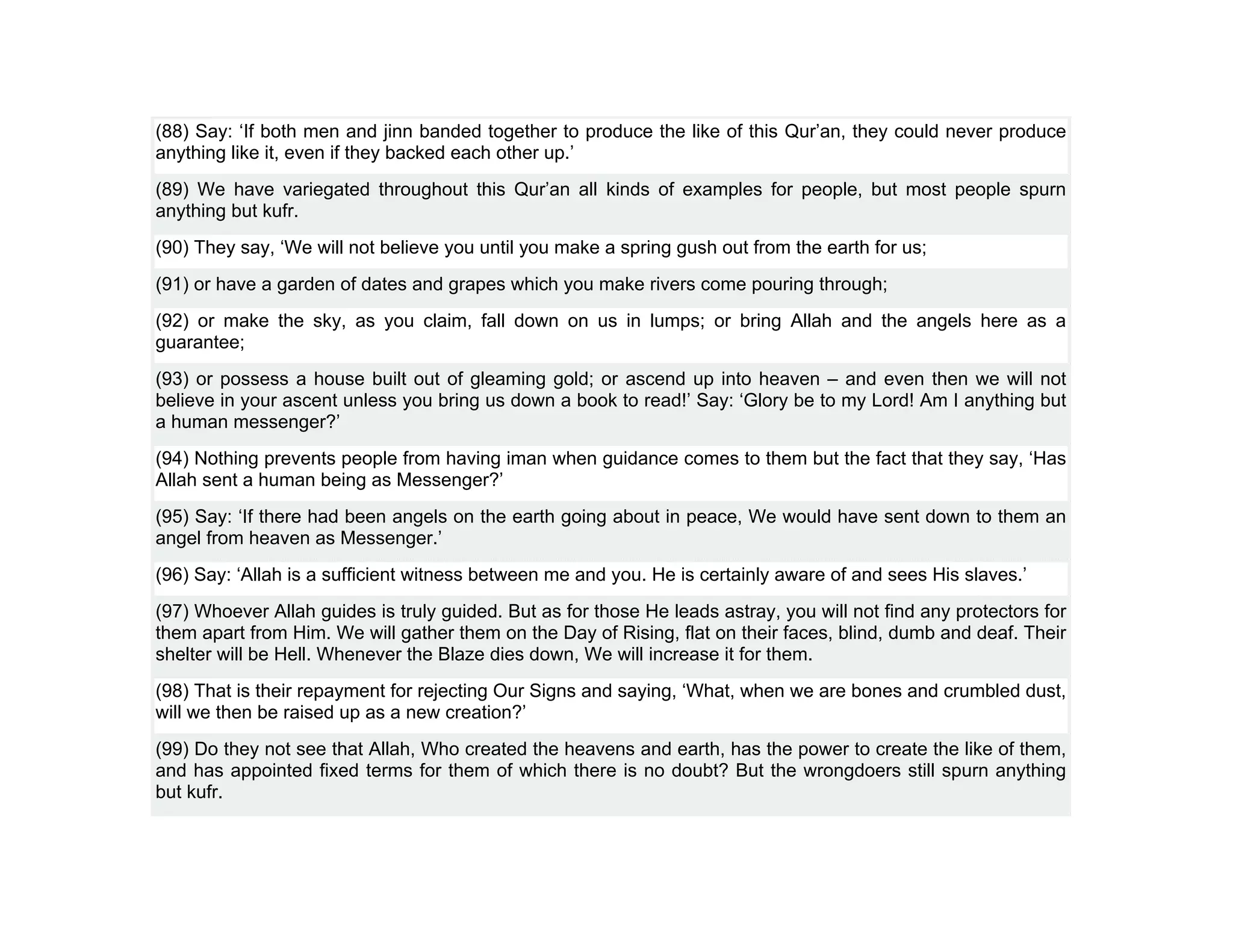 (88) Say: ‘If both men and jinn banded together to produce the like of this Qur’an, they could never produce
anything like it, even if they backed each other up.’
(89) We have variegated throughout this Qur’an all kinds of examples for people, but most people spurn
anything but kufr.
(90) They say, ‘We will not believe you until you make a spring gush out from the earth for us;
(91) or have a garden of dates and grapes which you make rivers come pouring through;
(92) or make the sky, as you claim, fall down on us in lumps; or bring Allah and the angels here as a
guarantee;
(93) or possess a house built out of gleaming gold; or ascend up into heaven – and even then we will not
believe in your ascent unless you bring us down a book to read!’ Say: ‘Glory be to my Lord! Am I anything but
a human messenger?’
(94) Nothing prevents people from having iman when guidance comes to them but the fact that they say, ‘Has
Allah sent a human being as Messenger?’
(95) Say: ‘If there had been angels on the earth going about in peace, We would have sent down to them an
angel from heaven as Messenger.’
(96) Say: ‘Allah is a sufficient witness between me and you. He is certainly aware of and sees His slaves.’
(97) Whoever Allah guides is truly guided. But as for those He leads astray, you will not find any protectors for
them apart from Him. We will gather them on the Day of Rising, flat on their faces, blind, dumb and deaf. Their
shelter will be Hell. Whenever the Blaze dies down, We will increase it for them.
(98) That is their repayment for rejecting Our Signs and saying, ‘What, when we are bones and crumbled dust,
will we then be raised up as a new creation?’
(99) Do they not see that Allah, Who created the heavens and earth, has the power to create the like of them,
and has appointed fixed terms for them of which there is no doubt? But the wrongdoers still spurn anything
but kufr.
 
