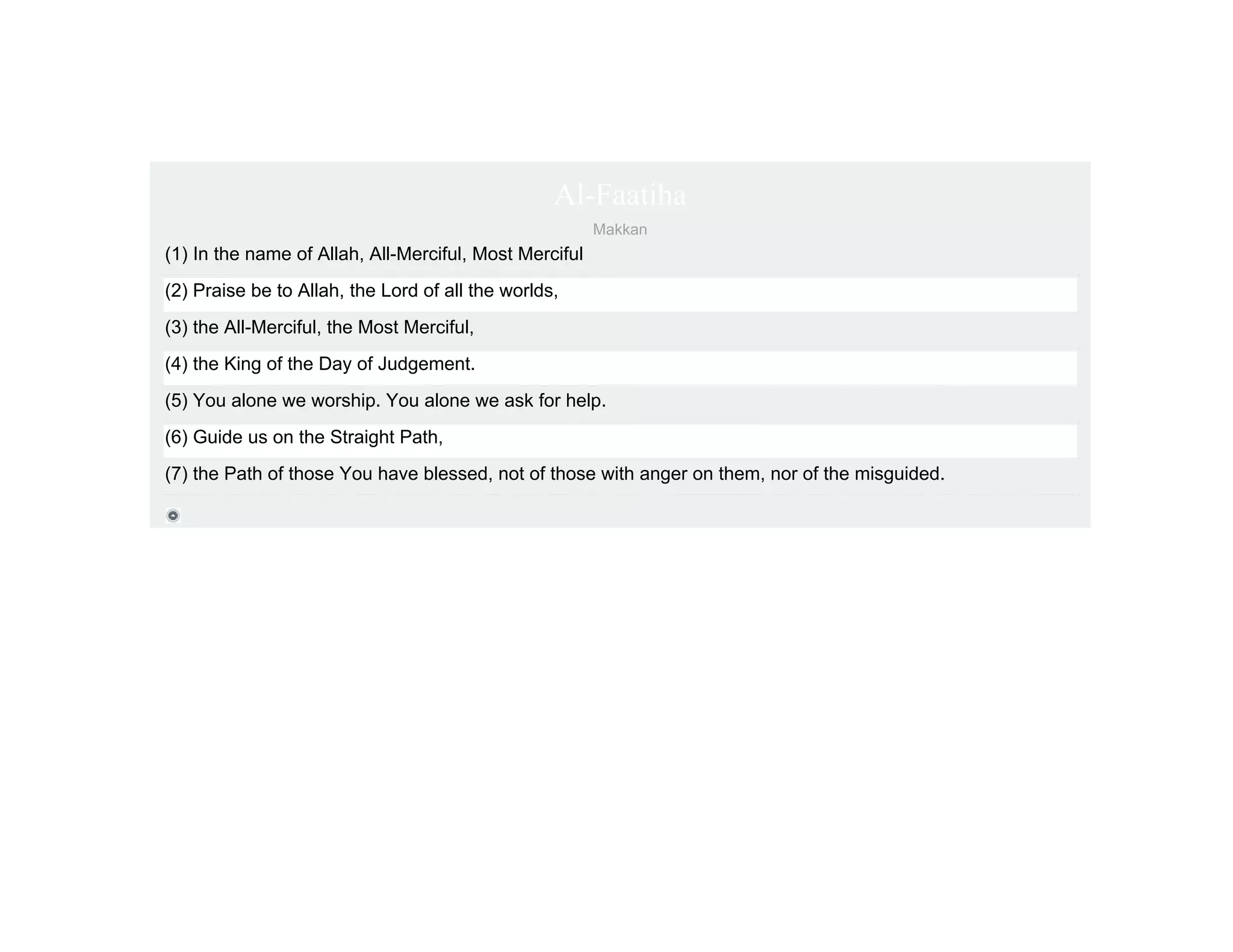 Al-Faatiha
                                                        Makkan
(1) In the name of Allah, All-Merciful, Most Merciful
(2) Praise be to Allah, the Lord of all the worlds,
(3) the All-Merciful, the Most Merciful,
(4) the King of the Day of Judgement.
(5) You alone we worship. You alone we ask for help.
(6) Guide us on the Straight Path,
(7) the Path of those You have blessed, not of those with anger on them, nor of the misguided.
 