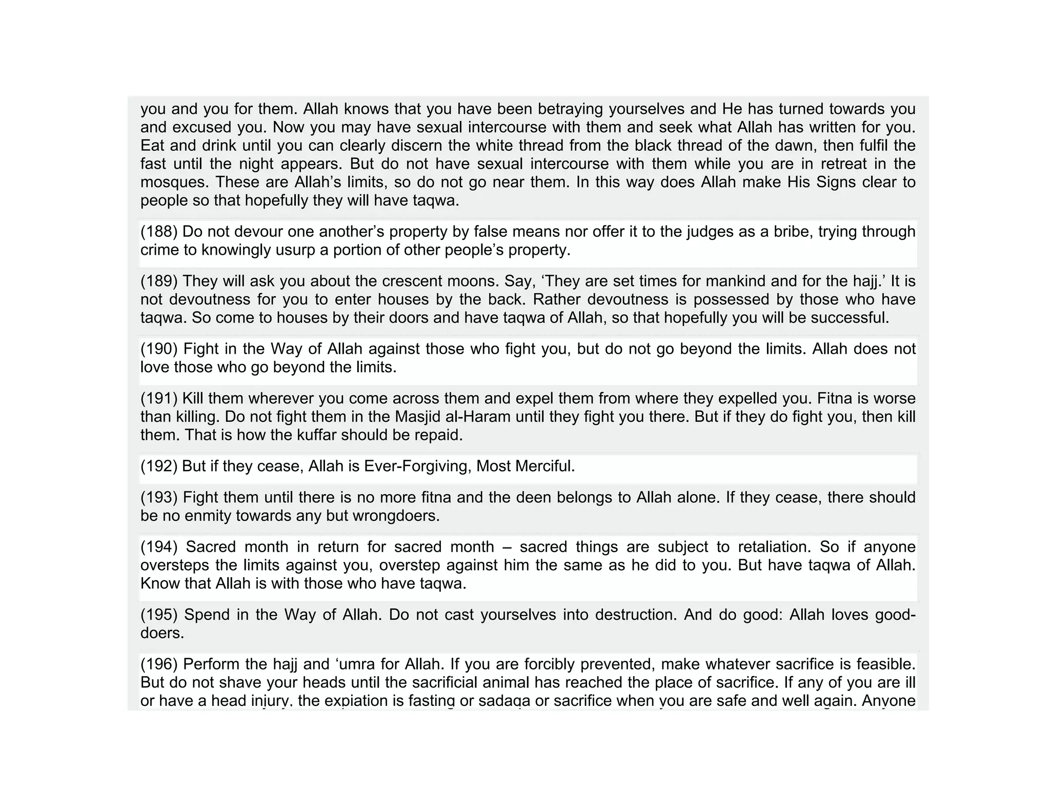 you and you for them. Allah knows that you have been betraying yourselves and He has turned towards you
and excused you. Now you may have sexual intercourse with them and seek what Allah has written for you.
Eat and drink until you can clearly discern the white thread from the black thread of the dawn, then fulfil the
fast until the night appears. But do not have sexual intercourse with them while you are in retreat in the
mosques. These are Allah’s limits, so do not go near them. In this way does Allah make His Signs clear to
people so that hopefully they will have taqwa.
(188) Do not devour one another’s property by false means nor offer it to the judges as a bribe, trying through
crime to knowingly usurp a portion of other people’s property.
(189) They will ask you about the crescent moons. Say, ‘They are set times for mankind and for the hajj.’ It is
not devoutness for you to enter houses by the back. Rather devoutness is possessed by those who have
taqwa. So come to houses by their doors and have taqwa of Allah, so that hopefully you will be successful.
(190) Fight in the Way of Allah against those who fight you, but do not go beyond the limits. Allah does not
love those who go beyond the limits.
(191) Kill them wherever you come across them and expel them from where they expelled you. Fitna is worse
than killing. Do not fight them in the Masjid al-Haram until they fight you there. But if they do fight you, then kill
them. That is how the kuffar should be repaid.
(192) But if they cease, Allah is Ever-Forgiving, Most Merciful.
(193) Fight them until there is no more fitna and the deen belongs to Allah alone. If they cease, there should
be no enmity towards any but wrongdoers.
(194) Sacred month in return for sacred month – sacred things are subject to retaliation. So if anyone
oversteps the limits against you, overstep against him the same as he did to you. But have taqwa of Allah.
Know that Allah is with those who have taqwa.
(195) Spend in the Way of Allah. Do not cast yourselves into destruction. And do good: Allah loves good-
doers.
(196) Perform the hajj and ‘umra for Allah. If you are forcibly prevented, make whatever sacrifice is feasible.
But do not shave your heads until the sacrificial animal has reached the place of sacrifice. If any of you are ill
or have a head injury, the expiation is fasting or sadaqa or sacrifice when you are safe and well again. Anyone
 