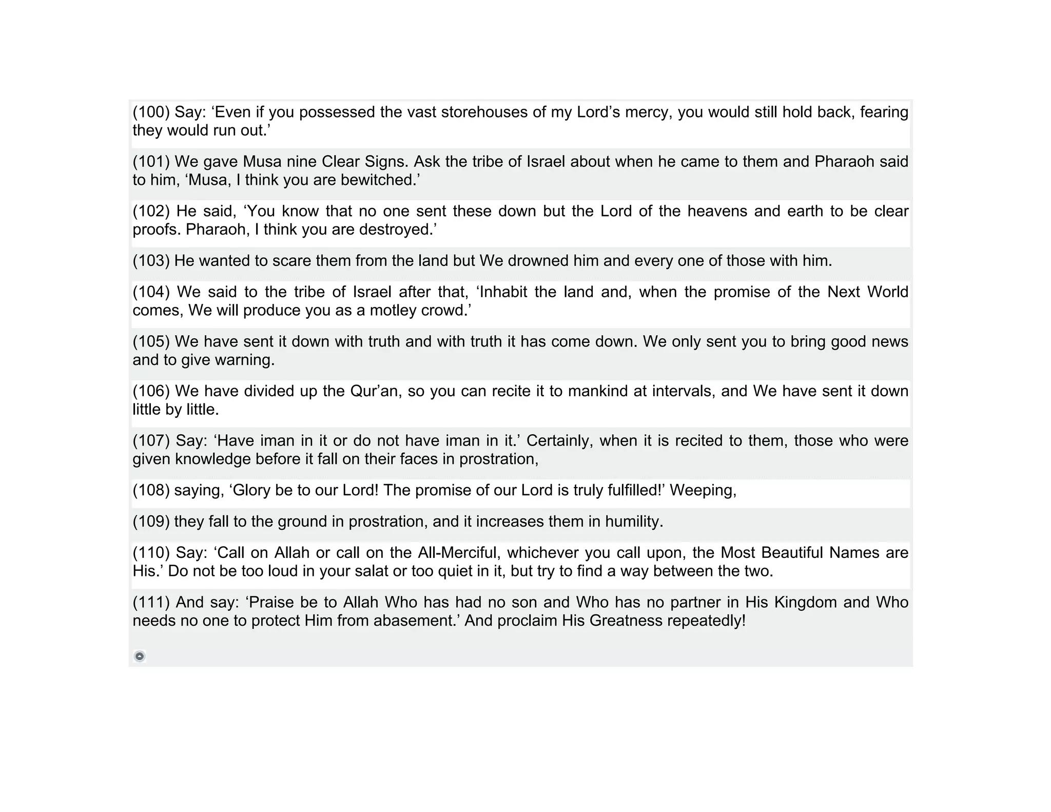 (100) Say: ‘Even if you possessed the vast storehouses of my Lord’s mercy, you would still hold back, fearing
they would run out.’
(101) We gave Musa nine Clear Signs. Ask the tribe of Israel about when he came to them and Pharaoh said
to him, ‘Musa, I think you are bewitched.’
(102) He said, ‘You know that no one sent these down but the Lord of the heavens and earth to be clear
proofs. Pharaoh, I think you are destroyed.’
(103) He wanted to scare them from the land but We drowned him and every one of those with him.
(104) We said to the tribe of Israel after that, ‘Inhabit the land and, when the promise of the Next World
comes, We will produce you as a motley crowd.’
(105) We have sent it down with truth and with truth it has come down. We only sent you to bring good news
and to give warning.
(106) We have divided up the Qur’an, so you can recite it to mankind at intervals, and We have sent it down
little by little.
(107) Say: ‘Have iman in it or do not have iman in it.’ Certainly, when it is recited to them, those who were
given knowledge before it fall on their faces in prostration,
(108) saying, ‘Glory be to our Lord! The promise of our Lord is truly fulfilled!’ Weeping,
(109) they fall to the ground in prostration, and it increases them in humility.
(110) Say: ‘Call on Allah or call on the All-Merciful, whichever you call upon, the Most Beautiful Names are
His.’ Do not be too loud in your salat or too quiet in it, but try to find a way between the two.
(111) And say: ‘Praise be to Allah Who has had no son and Who has no partner in His Kingdom and Who
needs no one to protect Him from abasement.’ And proclaim His Greatness repeatedly!
 