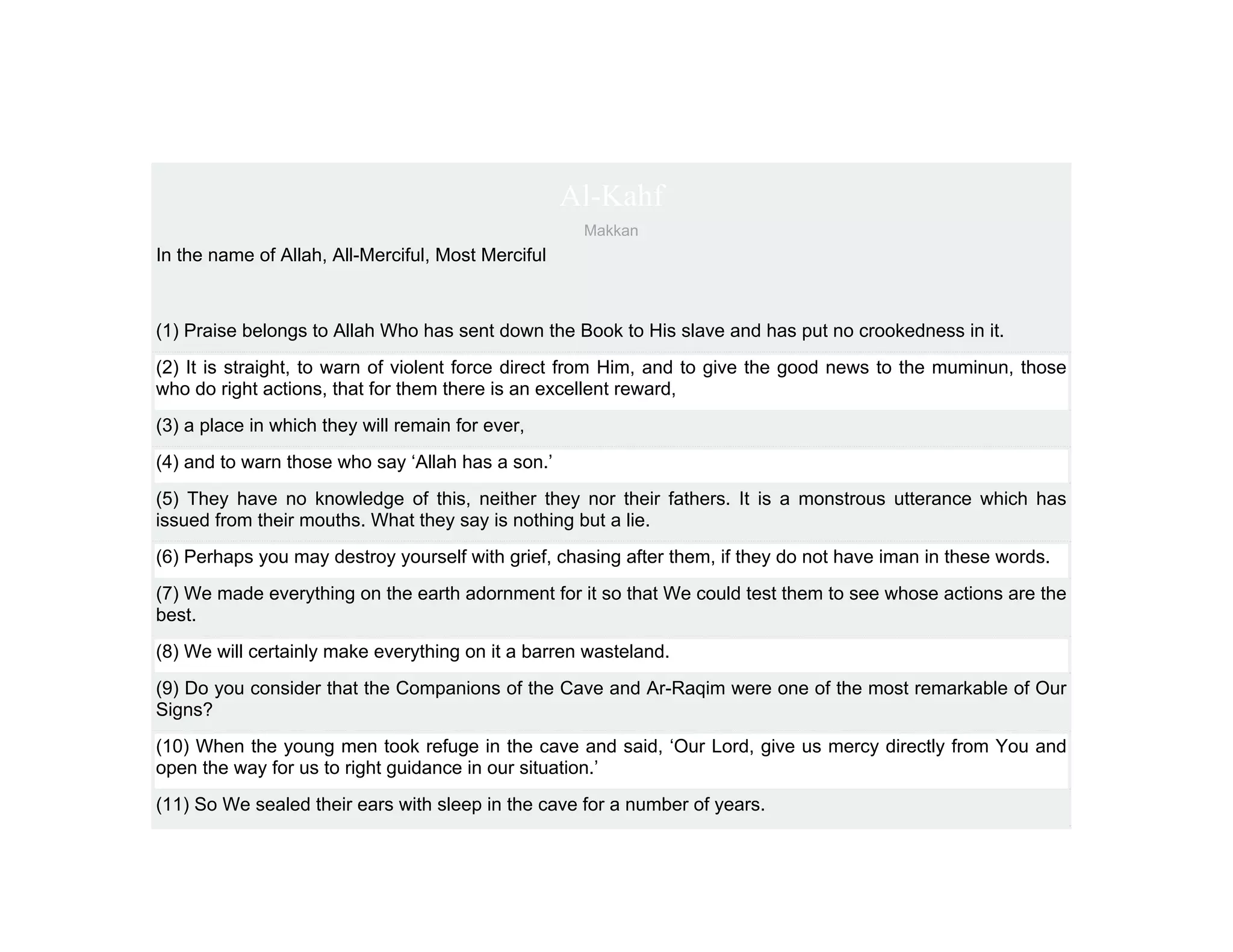 Al-Kahf
                                                     Makkan
In the name of Allah, All-Merciful, Most Merciful



(1) Praise belongs to Allah Who has sent down the Book to His slave and has put no crookedness in it.
(2) It is straight, to warn of violent force direct from Him, and to give the good news to the muminun, those
who do right actions, that for them there is an excellent reward,
(3) a place in which they will remain for ever,
(4) and to warn those who say ‘Allah has a son.’
(5) They have no knowledge of this, neither they nor their fathers. It is a monstrous utterance which has
issued from their mouths. What they say is nothing but a lie.
(6) Perhaps you may destroy yourself with grief, chasing after them, if they do not have iman in these words.
(7) We made everything on the earth adornment for it so that We could test them to see whose actions are the
best.
(8) We will certainly make everything on it a barren wasteland.
(9) Do you consider that the Companions of the Cave and Ar-Raqim were one of the most remarkable of Our
Signs?
(10) When the young men took refuge in the cave and said, ‘Our Lord, give us mercy directly from You and
open the way for us to right guidance in our situation.’
(11) So We sealed their ears with sleep in the cave for a number of years.
 