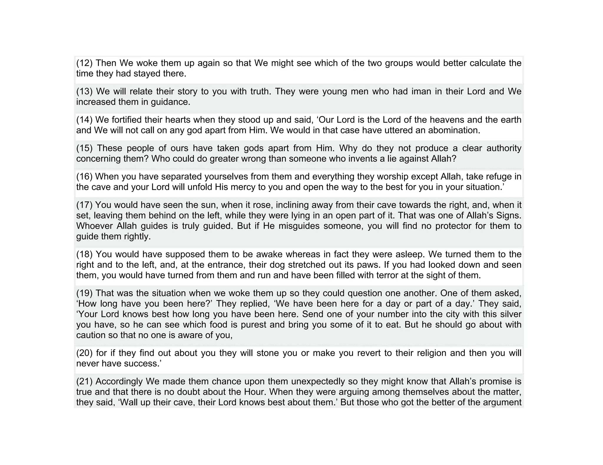 (12) Then We woke them up again so that We might see which of the two groups would better calculate the
time they had stayed there.
(13) We will relate their story to you with truth. They were young men who had iman in their Lord and We
increased them in guidance.
(14) We fortified their hearts when they stood up and said, ‘Our Lord is the Lord of the heavens and the earth
and We will not call on any god apart from Him. We would in that case have uttered an abomination.
(15) These people of ours have taken gods apart from Him. Why do they not produce a clear authority
concerning them? Who could do greater wrong than someone who invents a lie against Allah?
(16) When you have separated yourselves from them and everything they worship except Allah, take refuge in
the cave and your Lord will unfold His mercy to you and open the way to the best for you in your situation.’
(17) You would have seen the sun, when it rose, inclining away from their cave towards the right, and, when it
set, leaving them behind on the left, while they were lying in an open part of it. That was one of Allah’s Signs.
Whoever Allah guides is truly guided. But if He misguides someone, you will find no protector for them to
guide them rightly.
(18) You would have supposed them to be awake whereas in fact they were asleep. We turned them to the
right and to the left, and, at the entrance, their dog stretched out its paws. If you had looked down and seen
them, you would have turned from them and run and have been filled with terror at the sight of them.
(19) That was the situation when we woke them up so they could question one another. One of them asked,
‘How long have you been here?’ They replied, ‘We have been here for a day or part of a day.’ They said,
‘Your Lord knows best how long you have been here. Send one of your number into the city with this silver
you have, so he can see which food is purest and bring you some of it to eat. But he should go about with
caution so that no one is aware of you,
(20) for if they find out about you they will stone you or make you revert to their religion and then you will
never have success.’
(21) Accordingly We made them chance upon them unexpectedly so they might know that Allah’s promise is
true and that there is no doubt about the Hour. When they were arguing among themselves about the matter,
they said, ‘Wall up their cave, their Lord knows best about them.’ But those who got the better of the argument
 