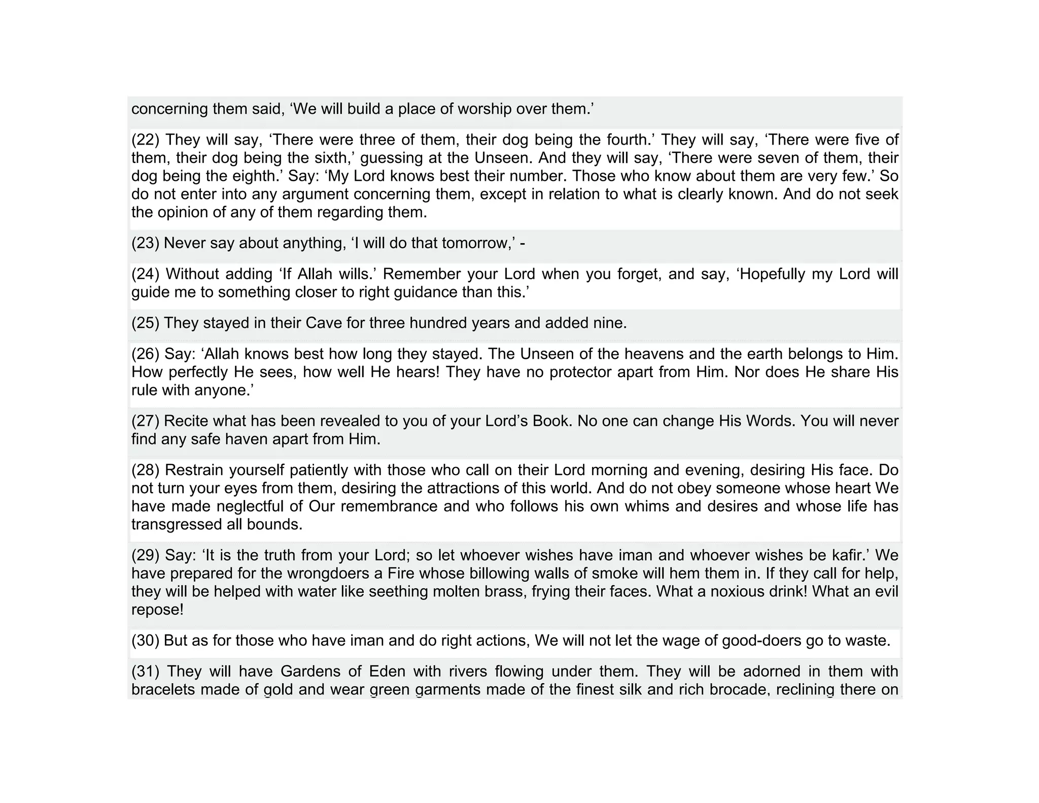 concerning them said, ‘We will build a place of worship over them.’
(22) They will say, ‘There were three of them, their dog being the fourth.’ They will say, ‘There were five of
them, their dog being the sixth,’ guessing at the Unseen. And they will say, ‘There were seven of them, their
dog being the eighth.’ Say: ‘My Lord knows best their number. Those who know about them are very few.’ So
do not enter into any argument concerning them, except in relation to what is clearly known. And do not seek
the opinion of any of them regarding them.
(23) Never say about anything, ‘I will do that tomorrow,’ -
(24) Without adding ‘If Allah wills.’ Remember your Lord when you forget, and say, ‘Hopefully my Lord will
guide me to something closer to right guidance than this.’
(25) They stayed in their Cave for three hundred years and added nine.
(26) Say: ‘Allah knows best how long they stayed. The Unseen of the heavens and the earth belongs to Him.
How perfectly He sees, how well He hears! They have no protector apart from Him. Nor does He share His
rule with anyone.’
(27) Recite what has been revealed to you of your Lord’s Book. No one can change His Words. You will never
find any safe haven apart from Him.
(28) Restrain yourself patiently with those who call on their Lord morning and evening, desiring His face. Do
not turn your eyes from them, desiring the attractions of this world. And do not obey someone whose heart We
have made neglectful of Our remembrance and who follows his own whims and desires and whose life has
transgressed all bounds.
(29) Say: ‘It is the truth from your Lord; so let whoever wishes have iman and whoever wishes be kafir.’ We
have prepared for the wrongdoers a Fire whose billowing walls of smoke will hem them in. If they call for help,
they will be helped with water like seething molten brass, frying their faces. What a noxious drink! What an evil
repose!
(30) But as for those who have iman and do right actions, We will not let the wage of good-doers go to waste.
(31) They will have Gardens of Eden with rivers flowing under them. They will be adorned in them with
bracelets made of gold and wear green garments made of the finest silk and rich brocade, reclining there on
 