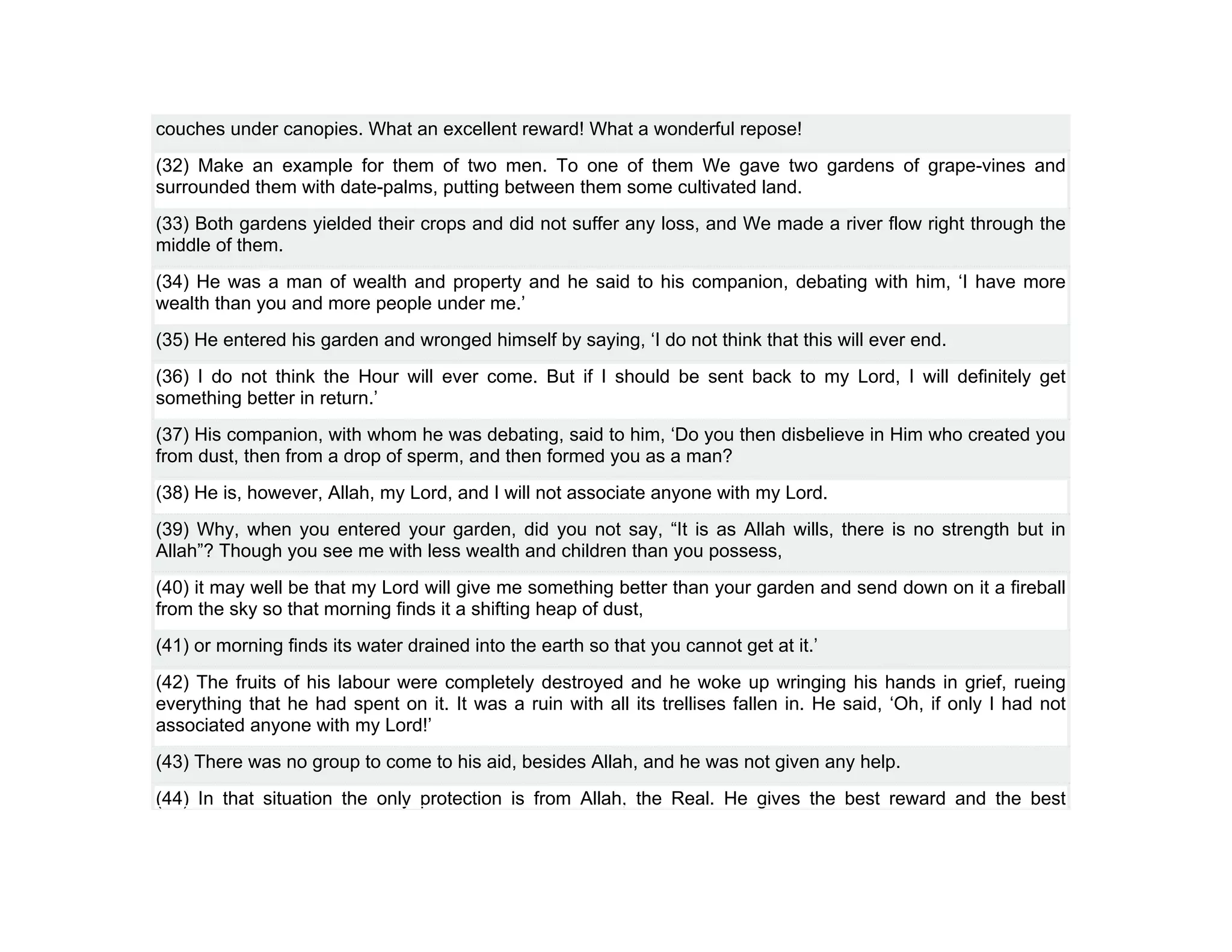 couches under canopies. What an excellent reward! What a wonderful repose!
(32) Make an example for them of two men. To one of them We gave two gardens of grape-vines and
surrounded them with date-palms, putting between them some cultivated land.
(33) Both gardens yielded their crops and did not suffer any loss, and We made a river flow right through the
middle of them.
(34) He was a man of wealth and property and he said to his companion, debating with him, ‘I have more
wealth than you and more people under me.’
(35) He entered his garden and wronged himself by saying, ‘I do not think that this will ever end.
(36) I do not think the Hour will ever come. But if I should be sent back to my Lord, I will definitely get
something better in return.’
(37) His companion, with whom he was debating, said to him, ‘Do you then disbelieve in Him who created you
from dust, then from a drop of sperm, and then formed you as a man?
(38) He is, however, Allah, my Lord, and I will not associate anyone with my Lord.
(39) Why, when you entered your garden, did you not say, “It is as Allah wills, there is no strength but in
Allah”? Though you see me with less wealth and children than you possess,
(40) it may well be that my Lord will give me something better than your garden and send down on it a fireball
from the sky so that morning finds it a shifting heap of dust,
(41) or morning finds its water drained into the earth so that you cannot get at it.’
(42) The fruits of his labour were completely destroyed and he woke up wringing his hands in grief, rueing
everything that he had spent on it. It was a ruin with all its trellises fallen in. He said, ‘Oh, if only I had not
associated anyone with my Lord!’
(43) There was no group to come to his aid, besides Allah, and he was not given any help.
(44) In that situation the only protection is from Allah, the Real. He gives the best reward and the best
 