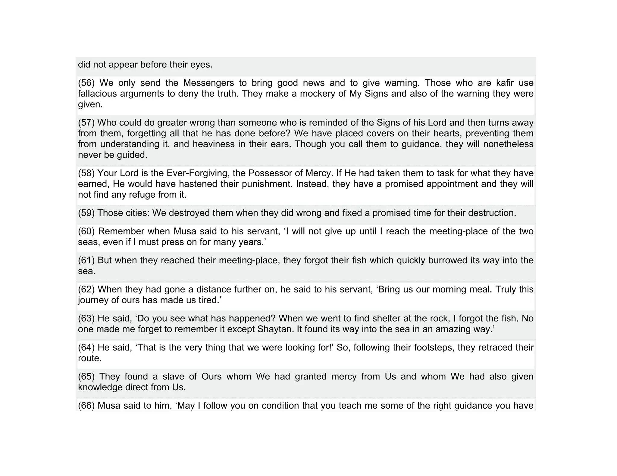 did not appear before their eyes.
(56) We only send the Messengers to bring good news and to give warning. Those who are kafir use
fallacious arguments to deny the truth. They make a mockery of My Signs and also of the warning they were
given.
(57) Who could do greater wrong than someone who is reminded of the Signs of his Lord and then turns away
from them, forgetting all that he has done before? We have placed covers on their hearts, preventing them
from understanding it, and heaviness in their ears. Though you call them to guidance, they will nonetheless
never be guided.
(58) Your Lord is the Ever-Forgiving, the Possessor of Mercy. If He had taken them to task for what they have
earned, He would have hastened their punishment. Instead, they have a promised appointment and they will
not find any refuge from it.
(59) Those cities: We destroyed them when they did wrong and fixed a promised time for their destruction.
(60) Remember when Musa said to his servant, ‘I will not give up until I reach the meeting-place of the two
seas, even if I must press on for many years.’
(61) But when they reached their meeting-place, they forgot their fish which quickly burrowed its way into the
sea.
(62) When they had gone a distance further on, he said to his servant, ‘Bring us our morning meal. Truly this
journey of ours has made us tired.’
(63) He said, ‘Do you see what has happened? When we went to find shelter at the rock, I forgot the fish. No
one made me forget to remember it except Shaytan. It found its way into the sea in an amazing way.’
(64) He said, ‘That is the very thing that we were looking for!’ So, following their footsteps, they retraced their
route.
(65) They found a slave of Ours whom We had granted mercy from Us and whom We had also given
knowledge direct from Us.
(66) Musa said to him, ‘May I follow you on condition that you teach me some of the right guidance you have
 