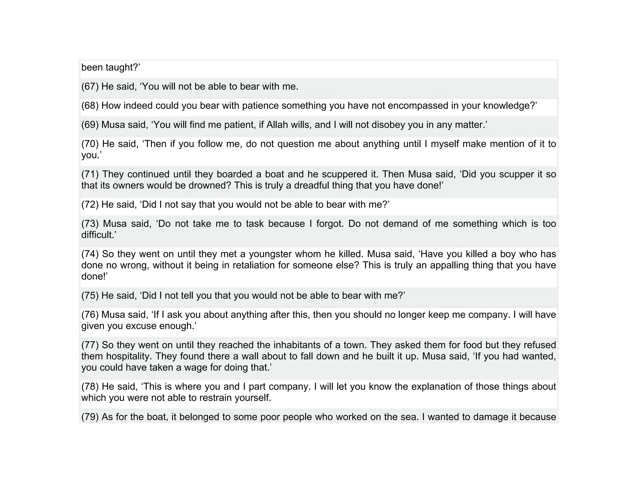 been taught?’
(67) He said, ‘You will not be able to bear with me.
(68) How indeed could you bear with patience something you have not encompassed in your knowledge?’
(69) Musa said, ‘You will find me patient, if Allah wills, and I will not disobey you in any matter.’
(70) He said, ‘Then if you follow me, do not question me about anything until I myself make mention of it to
you.’
(71) They continued until they boarded a boat and he scuppered it. Then Musa said, ‘Did you scupper it so
that its owners would be drowned? This is truly a dreadful thing that you have done!’
(72) He said, ‘Did I not say that you would not be able to bear with me?’
(73) Musa said, ‘Do not take me to task because I forgot. Do not demand of me something which is too
difficult.’
(74) So they went on until they met a youngster whom he killed. Musa said, ‘Have you killed a boy who has
done no wrong, without it being in retaliation for someone else? This is truly an appalling thing that you have
done!’
(75) He said, ‘Did I not tell you that you would not be able to bear with me?’
(76) Musa said, ‘If I ask you about anything after this, then you should no longer keep me company. I will have
given you excuse enough.’
(77) So they went on until they reached the inhabitants of a town. They asked them for food but they refused
them hospitality. They found there a wall about to fall down and he built it up. Musa said, ‘If you had wanted,
you could have taken a wage for doing that.’
(78) He said, ‘This is where you and I part company. I will let you know the explanation of those things about
which you were not able to restrain yourself.
(79) As for the boat, it belonged to some poor people who worked on the sea. I wanted to damage it because
 