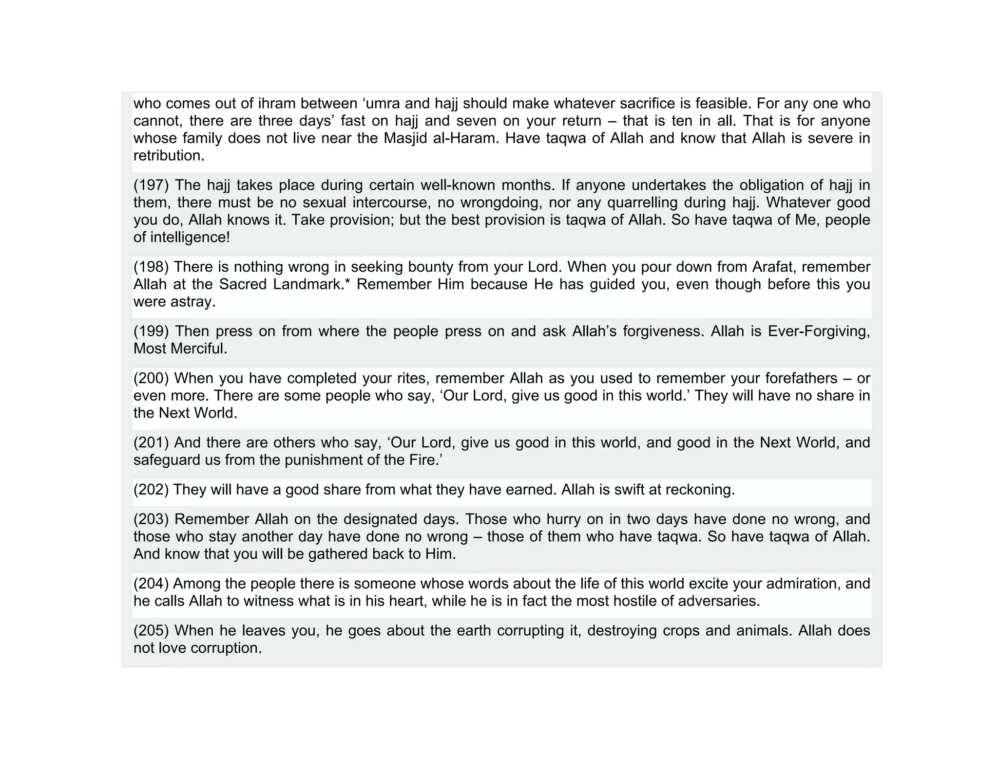 who comes out of ihram between ‘umra and hajj should make whatever sacrifice is feasible. For any one who
cannot, there are three days’ fast on hajj and seven on your return – that is ten in all. That is for anyone
whose family does not live near the Masjid al-Haram. Have taqwa of Allah and know that Allah is severe in
retribution.
(197) The hajj takes place during certain well-known months. If anyone undertakes the obligation of hajj in
them, there must be no sexual intercourse, no wrongdoing, nor any quarrelling during hajj. Whatever good
you do, Allah knows it. Take provision; but the best provision is taqwa of Allah. So have taqwa of Me, people
of intelligence!
(198) There is nothing wrong in seeking bounty from your Lord. When you pour down from Arafat, remember
Allah at the Sacred Landmark.* Remember Him because He has guided you, even though before this you
were astray.
(199) Then press on from where the people press on and ask Allah’s forgiveness. Allah is Ever-Forgiving,
Most Merciful.
(200) When you have completed your rites, remember Allah as you used to remember your forefathers – or
even more. There are some people who say, ‘Our Lord, give us good in this world.’ They will have no share in
the Next World.
(201) And there are others who say, ‘Our Lord, give us good in this world, and good in the Next World, and
safeguard us from the punishment of the Fire.’
(202) They will have a good share from what they have earned. Allah is swift at reckoning.
(203) Remember Allah on the designated days. Those who hurry on in two days have done no wrong, and
those who stay another day have done no wrong – those of them who have taqwa. So have taqwa of Allah.
And know that you will be gathered back to Him.
(204) Among the people there is someone whose words about the life of this world excite your admiration, and
he calls Allah to witness what is in his heart, while he is in fact the most hostile of adversaries.
(205) When he leaves you, he goes about the earth corrupting it, destroying crops and animals. Allah does
not love corruption.
 