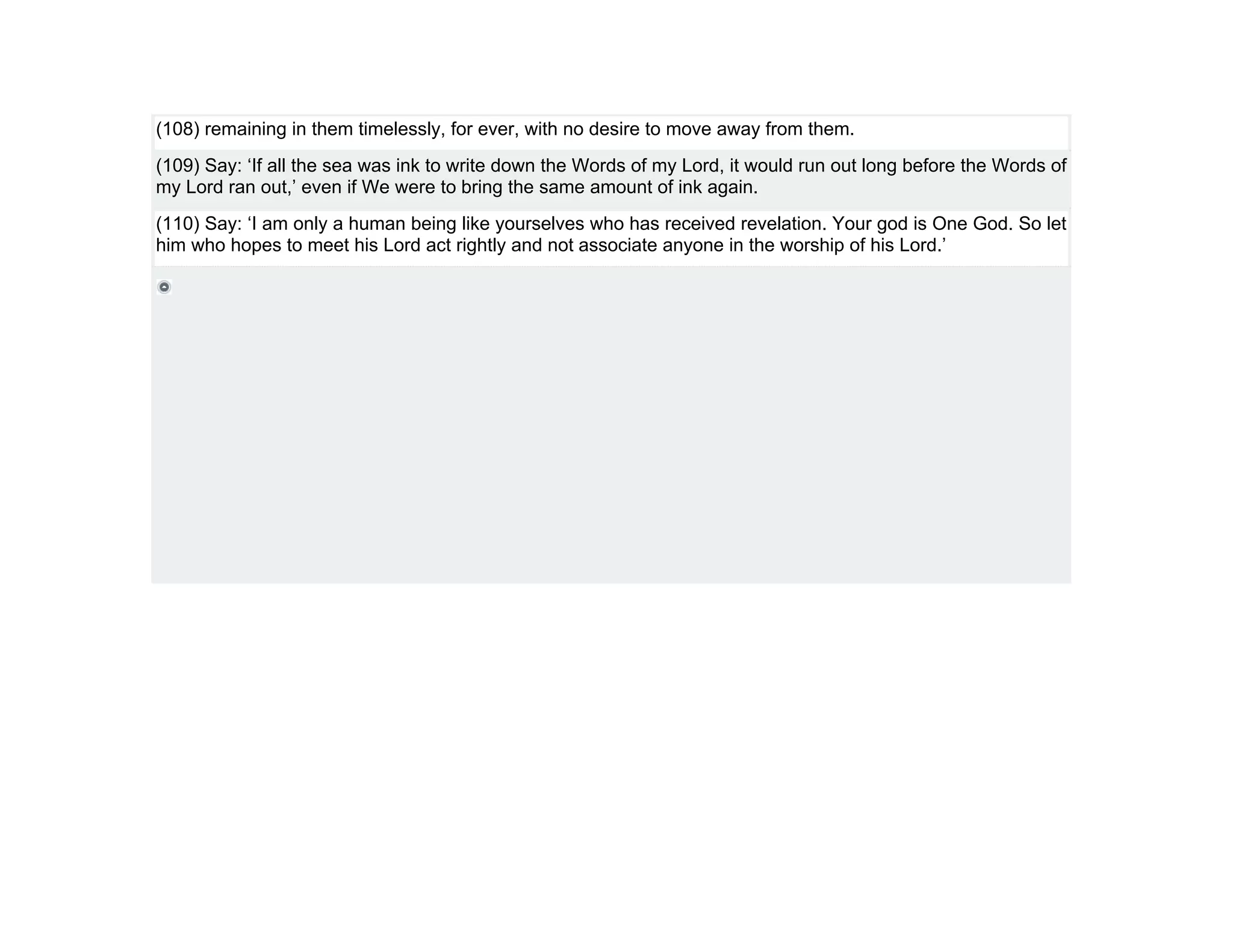 (108) remaining in them timelessly, for ever, with no desire to move away from them.
(109) Say: ‘If all the sea was ink to write down the Words of my Lord, it would run out long before the Words of
my Lord ran out,’ even if We were to bring the same amount of ink again.
(110) Say: ‘I am only a human being like yourselves who has received revelation. Your god is One God. So let
him who hopes to meet his Lord act rightly and not associate anyone in the worship of his Lord.’
 