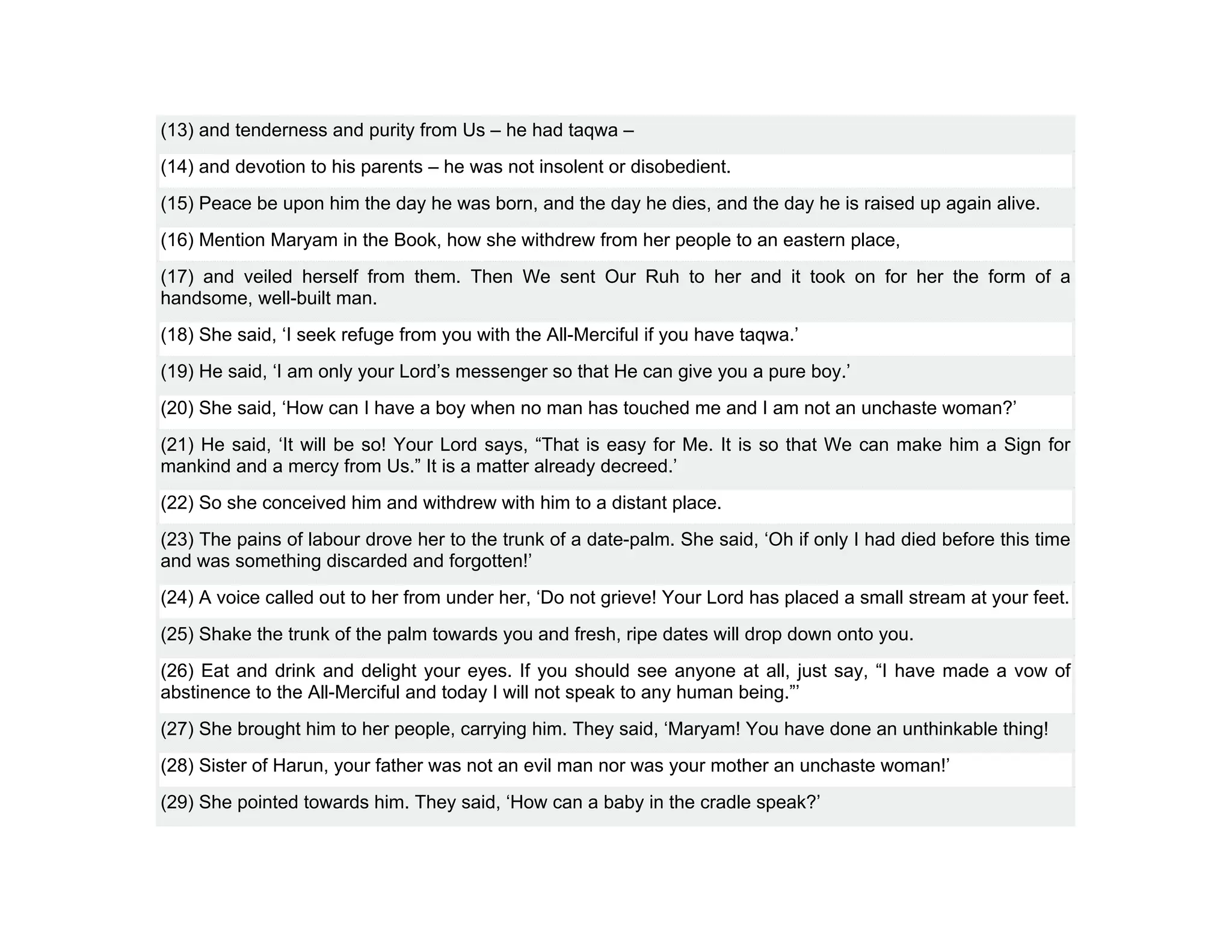 (13) and tenderness and purity from Us – he had taqwa –
(14) and devotion to his parents – he was not insolent or disobedient.
(15) Peace be upon him the day he was born, and the day he dies, and the day he is raised up again alive.
(16) Mention Maryam in the Book, how she withdrew from her people to an eastern place,
(17) and veiled herself from them. Then We sent Our Ruh to her and it took on for her the form of a
handsome, well-built man.
(18) She said, ‘I seek refuge from you with the All-Merciful if you have taqwa.’
(19) He said, ‘I am only your Lord’s messenger so that He can give you a pure boy.’
(20) She said, ‘How can I have a boy when no man has touched me and I am not an unchaste woman?’
(21) He said, ‘It will be so! Your Lord says, “That is easy for Me. It is so that We can make him a Sign for
mankind and a mercy from Us.” It is a matter already decreed.’
(22) So she conceived him and withdrew with him to a distant place.
(23) The pains of labour drove her to the trunk of a date-palm. She said, ‘Oh if only I had died before this time
and was something discarded and forgotten!’
(24) A voice called out to her from under her, ‘Do not grieve! Your Lord has placed a small stream at your feet.
(25) Shake the trunk of the palm towards you and fresh, ripe dates will drop down onto you.
(26) Eat and drink and delight your eyes. If you should see anyone at all, just say, “I have made a vow of
abstinence to the All-Merciful and today I will not speak to any human being.”’
(27) She brought him to her people, carrying him. They said, ‘Maryam! You have done an unthinkable thing!
(28) Sister of Harun, your father was not an evil man nor was your mother an unchaste woman!’
(29) She pointed towards him. They said, ‘How can a baby in the cradle speak?’
 