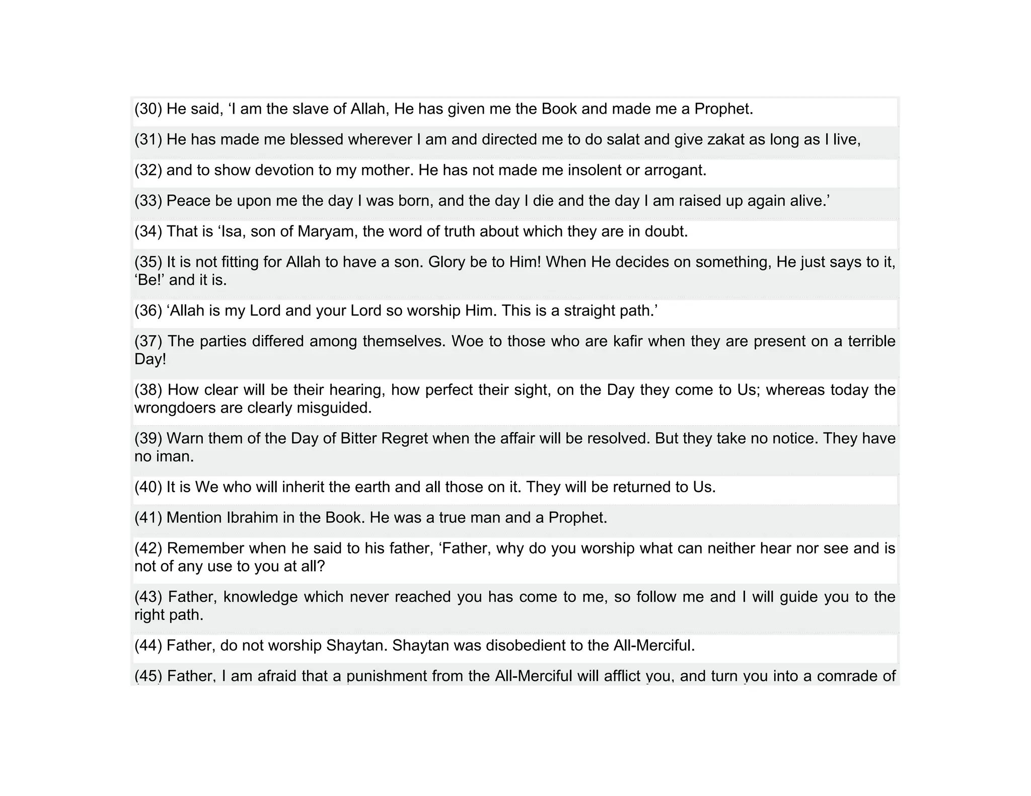 (30) He said, ‘I am the slave of Allah, He has given me the Book and made me a Prophet.
(31) He has made me blessed wherever I am and directed me to do salat and give zakat as long as I live,
(32) and to show devotion to my mother. He has not made me insolent or arrogant.
(33) Peace be upon me the day I was born, and the day I die and the day I am raised up again alive.’
(34) That is ‘Isa, son of Maryam, the word of truth about which they are in doubt.
(35) It is not fitting for Allah to have a son. Glory be to Him! When He decides on something, He just says to it,
‘Be!’ and it is.
(36) ‘Allah is my Lord and your Lord so worship Him. This is a straight path.’
(37) The parties differed among themselves. Woe to those who are kafir when they are present on a terrible
Day!
(38) How clear will be their hearing, how perfect their sight, on the Day they come to Us; whereas today the
wrongdoers are clearly misguided.
(39) Warn them of the Day of Bitter Regret when the affair will be resolved. But they take no notice. They have
no iman.
(40) It is We who will inherit the earth and all those on it. They will be returned to Us.
(41) Mention Ibrahim in the Book. He was a true man and a Prophet.
(42) Remember when he said to his father, ‘Father, why do you worship what can neither hear nor see and is
not of any use to you at all?
(43) Father, knowledge which never reached you has come to me, so follow me and I will guide you to the
right path.
(44) Father, do not worship Shaytan. Shaytan was disobedient to the All-Merciful.
(45) Father, I am afraid that a punishment from the All-Merciful will afflict you, and turn you into a comrade of
 