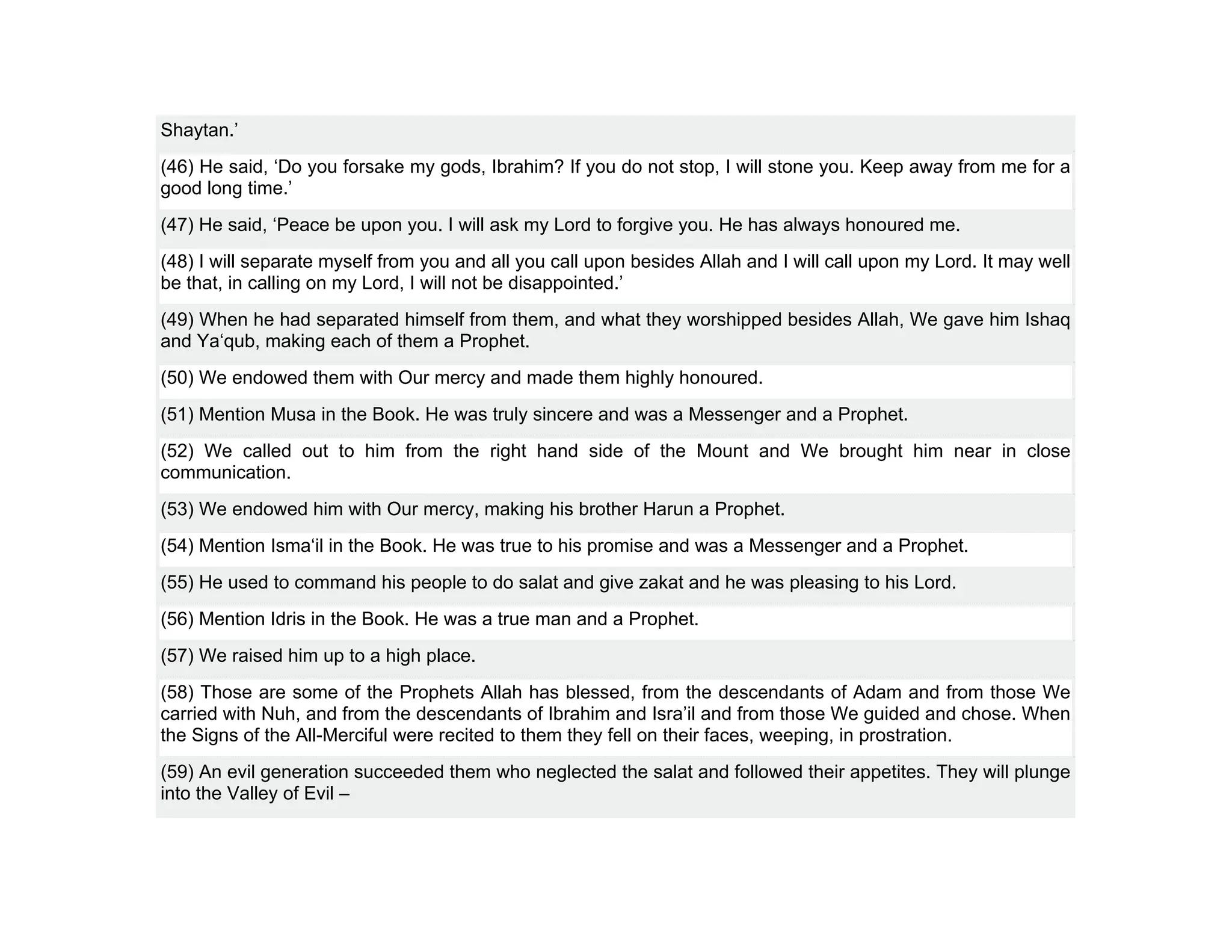 Shaytan.’
(46) He said, ‘Do you forsake my gods, Ibrahim? If you do not stop, I will stone you. Keep away from me for a
good long time.’
(47) He said, ‘Peace be upon you. I will ask my Lord to forgive you. He has always honoured me.
(48) I will separate myself from you and all you call upon besides Allah and I will call upon my Lord. It may well
be that, in calling on my Lord, I will not be disappointed.’
(49) When he had separated himself from them, and what they worshipped besides Allah, We gave him Ishaq
and Ya‘qub, making each of them a Prophet.
(50) We endowed them with Our mercy and made them highly honoured.
(51) Mention Musa in the Book. He was truly sincere and was a Messenger and a Prophet.
(52) We called out to him from the right hand side of the Mount and We brought him near in close
communication.
(53) We endowed him with Our mercy, making his brother Harun a Prophet.
(54) Mention Isma‘il in the Book. He was true to his promise and was a Messenger and a Prophet.
(55) He used to command his people to do salat and give zakat and he was pleasing to his Lord.
(56) Mention Idris in the Book. He was a true man and a Prophet.
(57) We raised him up to a high place.
(58) Those are some of the Prophets Allah has blessed, from the descendants of Adam and from those We
carried with Nuh, and from the descendants of Ibrahim and Isra’il and from those We guided and chose. When
the Signs of the All-Merciful were recited to them they fell on their faces, weeping, in prostration.
(59) An evil generation succeeded them who neglected the salat and followed their appetites. They will plunge
into the Valley of Evil –
 