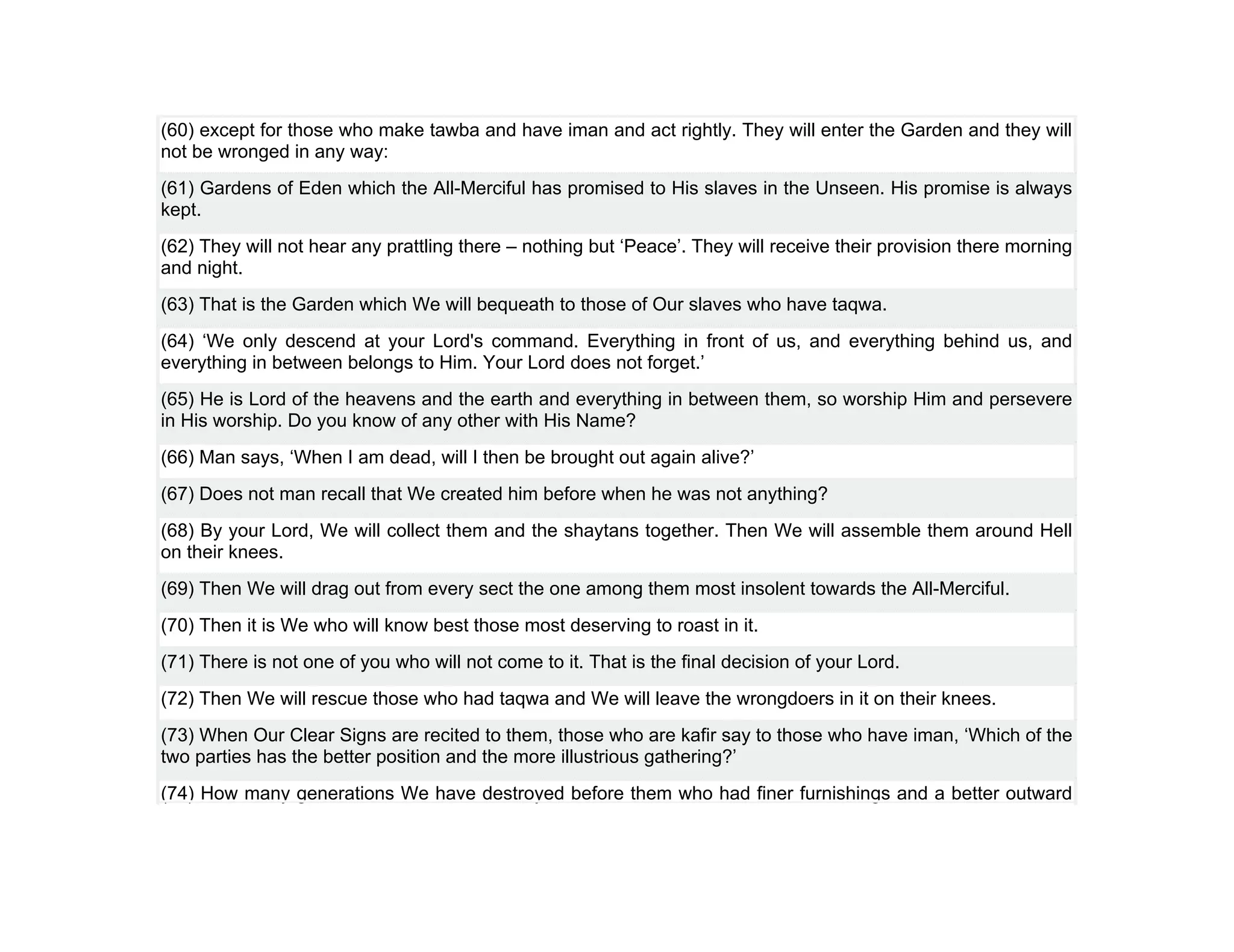 (60) except for those who make tawba and have iman and act rightly. They will enter the Garden and they will
not be wronged in any way:
(61) Gardens of Eden which the All-Merciful has promised to His slaves in the Unseen. His promise is always
kept.
(62) They will not hear any prattling there – nothing but ‘Peace’. They will receive their provision there morning
and night.
(63) That is the Garden which We will bequeath to those of Our slaves who have taqwa.
(64) ‘We only descend at your Lord's command. Everything in front of us, and everything behind us, and
everything in between belongs to Him. Your Lord does not forget.’
(65) He is Lord of the heavens and the earth and everything in between them, so worship Him and persevere
in His worship. Do you know of any other with His Name?
(66) Man says, ‘When I am dead, will I then be brought out again alive?’
(67) Does not man recall that We created him before when he was not anything?
(68) By your Lord, We will collect them and the shaytans together. Then We will assemble them around Hell
on their knees.
(69) Then We will drag out from every sect the one among them most insolent towards the All-Merciful.
(70) Then it is We who will know best those most deserving to roast in it.
(71) There is not one of you who will not come to it. That is the final decision of your Lord.
(72) Then We will rescue those who had taqwa and We will leave the wrongdoers in it on their knees.
(73) When Our Clear Signs are recited to them, those who are kafir say to those who have iman, ‘Which of the
two parties has the better position and the more illustrious gathering?’
(74) How many generations We have destroyed before them who had finer furnishings and a better outward
 