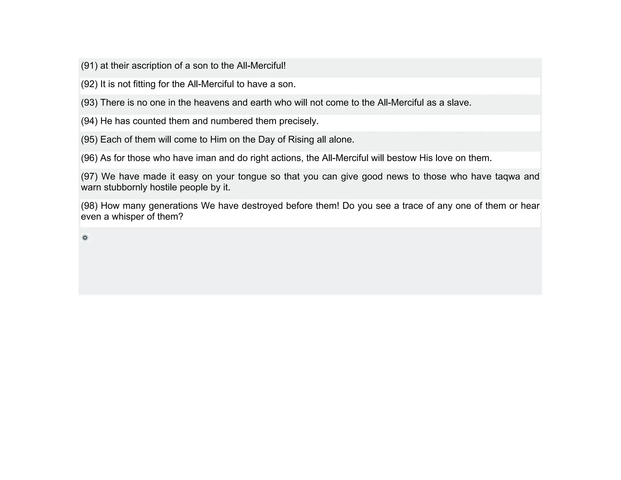 (91) at their ascription of a son to the All-Merciful!
(92) It is not fitting for the All-Merciful to have a son.
(93) There is no one in the heavens and earth who will not come to the All-Merciful as a slave.
(94) He has counted them and numbered them precisely.
(95) Each of them will come to Him on the Day of Rising all alone.
(96) As for those who have iman and do right actions, the All-Merciful will bestow His love on them.
(97) We have made it easy on your tongue so that you can give good news to those who have taqwa and
warn stubbornly hostile people by it.
(98) How many generations We have destroyed before them! Do you see a trace of any one of them or hear
even a whisper of them?
 