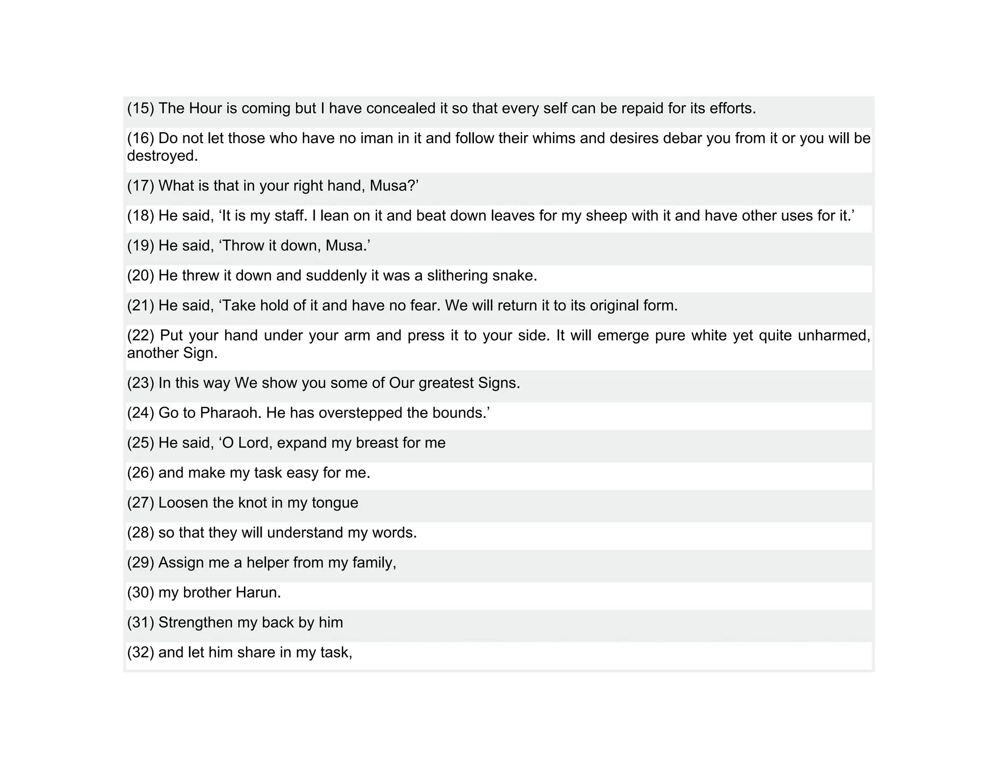 (15) The Hour is coming but I have concealed it so that every self can be repaid for its efforts.
(16) Do not let those who have no iman in it and follow their whims and desires debar you from it or you will be
destroyed.
(17) What is that in your right hand, Musa?’
(18) He said, ‘It is my staff. I lean on it and beat down leaves for my sheep with it and have other uses for it.’
(19) He said, ‘Throw it down, Musa.’
(20) He threw it down and suddenly it was a slithering snake.
(21) He said, ‘Take hold of it and have no fear. We will return it to its original form.
(22) Put your hand under your arm and press it to your side. It will emerge pure white yet quite unharmed,
another Sign.
(23) In this way We show you some of Our greatest Signs.
(24) Go to Pharaoh. He has overstepped the bounds.’
(25) He said, ‘O Lord, expand my breast for me
(26) and make my task easy for me.
(27) Loosen the knot in my tongue
(28) so that they will understand my words.
(29) Assign me a helper from my family,
(30) my brother Harun.
(31) Strengthen my back by him
(32) and let him share in my task,
 