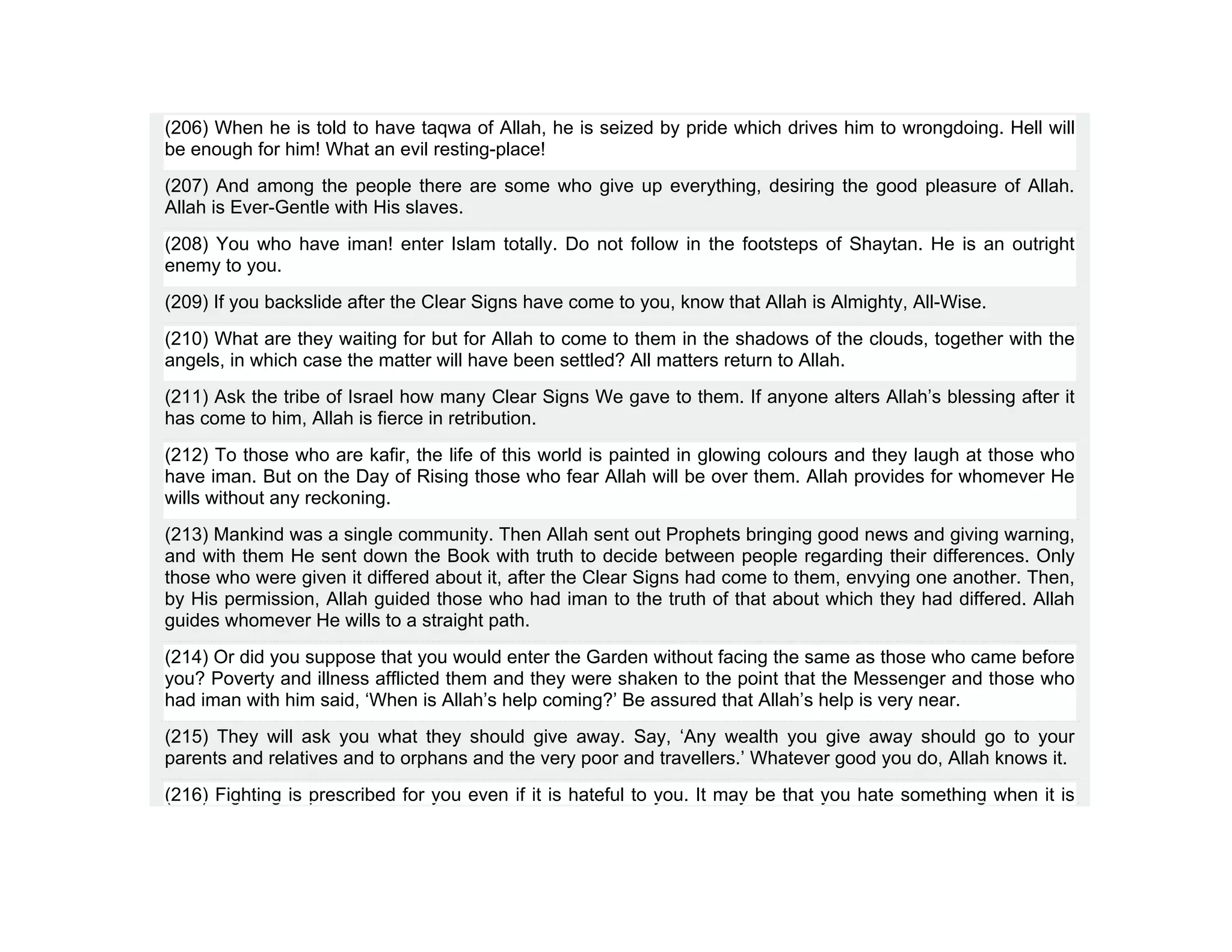 (206) When he is told to have taqwa of Allah, he is seized by pride which drives him to wrongdoing. Hell will
be enough for him! What an evil resting-place!
(207) And among the people there are some who give up everything, desiring the good pleasure of Allah.
Allah is Ever-Gentle with His slaves.
(208) You who have iman! enter Islam totally. Do not follow in the footsteps of Shaytan. He is an outright
enemy to you.
(209) If you backslide after the Clear Signs have come to you, know that Allah is Almighty, All-Wise.
(210) What are they waiting for but for Allah to come to them in the shadows of the clouds, together with the
angels, in which case the matter will have been settled? All matters return to Allah.
(211) Ask the tribe of Israel how many Clear Signs We gave to them. If anyone alters Allah’s blessing after it
has come to him, Allah is fierce in retribution.
(212) To those who are kafir, the life of this world is painted in glowing colours and they laugh at those who
have iman. But on the Day of Rising those who fear Allah will be over them. Allah provides for whomever He
wills without any reckoning.
(213) Mankind was a single community. Then Allah sent out Prophets bringing good news and giving warning,
and with them He sent down the Book with truth to decide between people regarding their differences. Only
those who were given it differed about it, after the Clear Signs had come to them, envying one another. Then,
by His permission, Allah guided those who had iman to the truth of that about which they had differed. Allah
guides whomever He wills to a straight path.
(214) Or did you suppose that you would enter the Garden without facing the same as those who came before
you? Poverty and illness afflicted them and they were shaken to the point that the Messenger and those who
had iman with him said, ‘When is Allah’s help coming?’ Be assured that Allah’s help is very near.
(215) They will ask you what they should give away. Say, ‘Any wealth you give away should go to your
parents and relatives and to orphans and the very poor and travellers.’ Whatever good you do, Allah knows it.
(216) Fighting is prescribed for you even if it is hateful to you. It may be that you hate something when it is
 