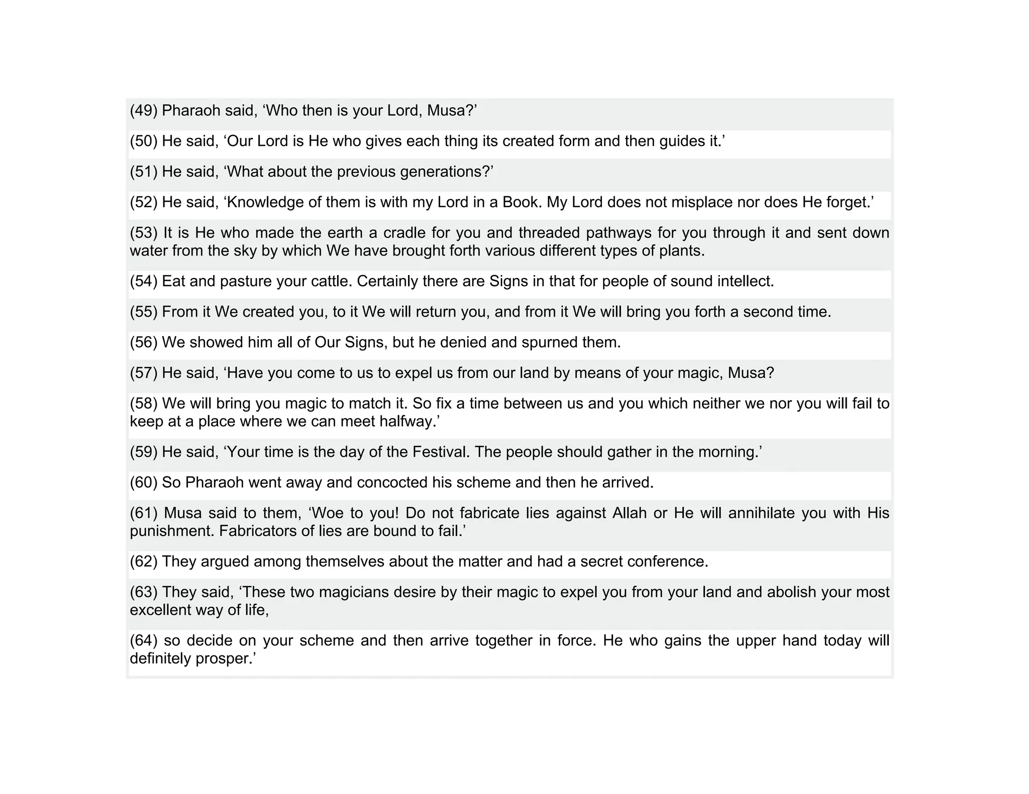 (49) Pharaoh said, ‘Who then is your Lord, Musa?’
(50) He said, ‘Our Lord is He who gives each thing its created form and then guides it.’
(51) He said, ‘What about the previous generations?’
(52) He said, ‘Knowledge of them is with my Lord in a Book. My Lord does not misplace nor does He forget.’
(53) It is He who made the earth a cradle for you and threaded pathways for you through it and sent down
water from the sky by which We have brought forth various different types of plants.
(54) Eat and pasture your cattle. Certainly there are Signs in that for people of sound intellect.
(55) From it We created you, to it We will return you, and from it We will bring you forth a second time.
(56) We showed him all of Our Signs, but he denied and spurned them.
(57) He said, ‘Have you come to us to expel us from our land by means of your magic, Musa?
(58) We will bring you magic to match it. So fix a time between us and you which neither we nor you will fail to
keep at a place where we can meet halfway.’
(59) He said, ‘Your time is the day of the Festival. The people should gather in the morning.’
(60) So Pharaoh went away and concocted his scheme and then he arrived.
(61) Musa said to them, ‘Woe to you! Do not fabricate lies against Allah or He will annihilate you with His
punishment. Fabricators of lies are bound to fail.’
(62) They argued among themselves about the matter and had a secret conference.
(63) They said, ‘These two magicians desire by their magic to expel you from your land and abolish your most
excellent way of life,
(64) so decide on your scheme and then arrive together in force. He who gains the upper hand today will
definitely prosper.’
 