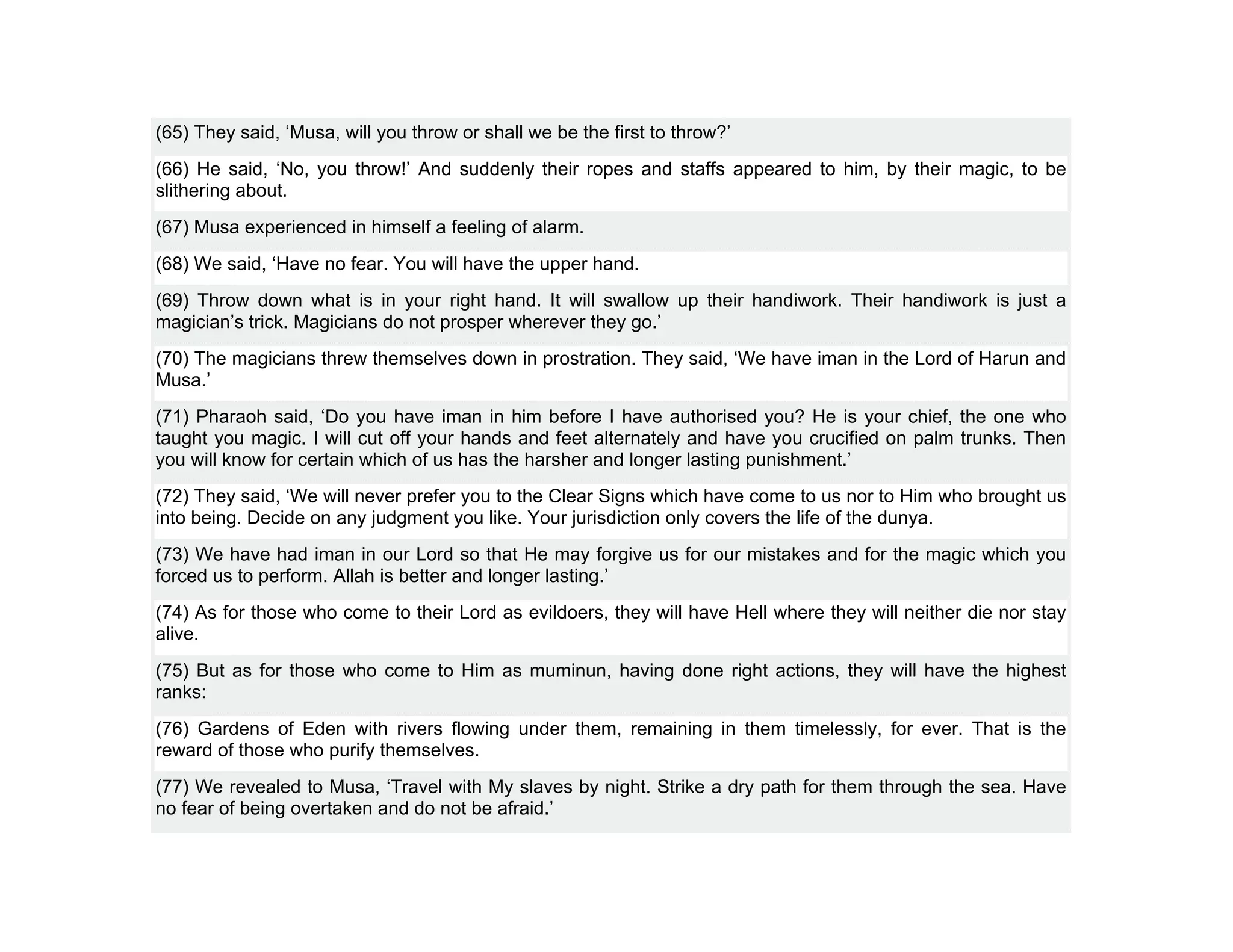 (65) They said, ‘Musa, will you throw or shall we be the first to throw?’
(66) He said, ‘No, you throw!’ And suddenly their ropes and staffs appeared to him, by their magic, to be
slithering about.
(67) Musa experienced in himself a feeling of alarm.
(68) We said, ‘Have no fear. You will have the upper hand.
(69) Throw down what is in your right hand. It will swallow up their handiwork. Their handiwork is just a
magician’s trick. Magicians do not prosper wherever they go.’
(70) The magicians threw themselves down in prostration. They said, ‘We have iman in the Lord of Harun and
Musa.’
(71) Pharaoh said, ‘Do you have iman in him before I have authorised you? He is your chief, the one who
taught you magic. I will cut off your hands and feet alternately and have you crucified on palm trunks. Then
you will know for certain which of us has the harsher and longer lasting punishment.’
(72) They said, ‘We will never prefer you to the Clear Signs which have come to us nor to Him who brought us
into being. Decide on any judgment you like. Your jurisdiction only covers the life of the dunya.
(73) We have had iman in our Lord so that He may forgive us for our mistakes and for the magic which you
forced us to perform. Allah is better and longer lasting.’
(74) As for those who come to their Lord as evildoers, they will have Hell where they will neither die nor stay
alive.
(75) But as for those who come to Him as muminun, having done right actions, they will have the highest
ranks:
(76) Gardens of Eden with rivers flowing under them, remaining in them timelessly, for ever. That is the
reward of those who purify themselves.
(77) We revealed to Musa, ‘Travel with My slaves by night. Strike a dry path for them through the sea. Have
no fear of being overtaken and do not be afraid.’
 