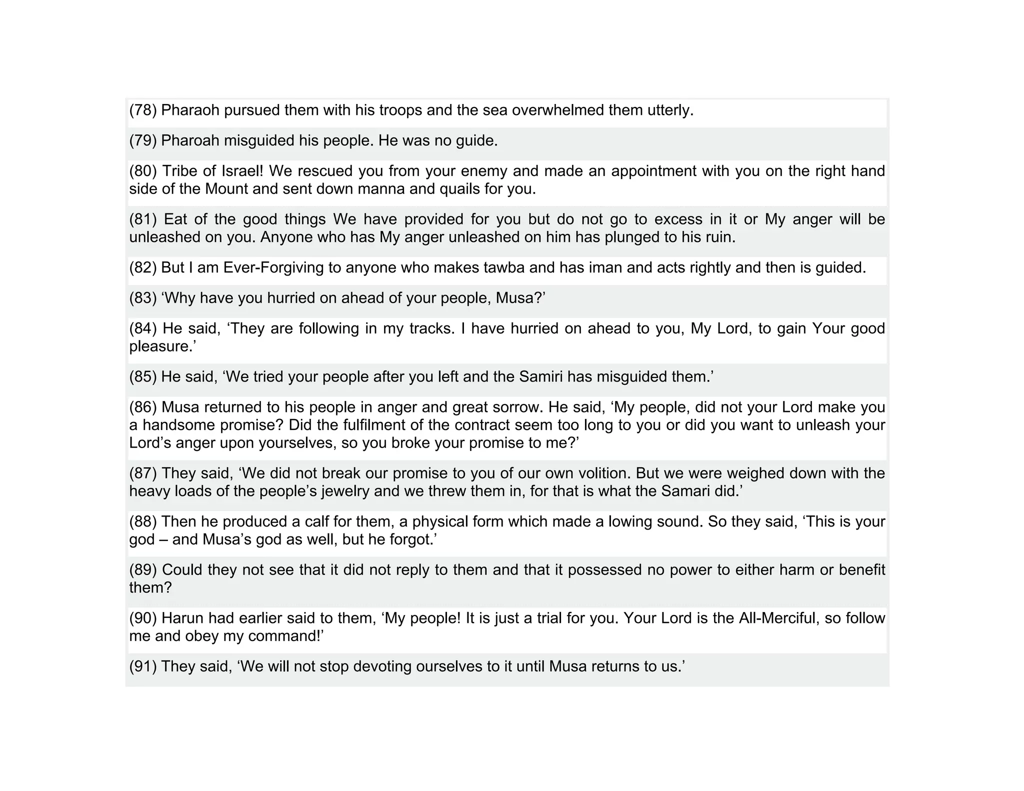 (78) Pharaoh pursued them with his troops and the sea overwhelmed them utterly.
(79) Pharoah misguided his people. He was no guide.
(80) Tribe of Israel! We rescued you from your enemy and made an appointment with you on the right hand
side of the Mount and sent down manna and quails for you.
(81) Eat of the good things We have provided for you but do not go to excess in it or My anger will be
unleashed on you. Anyone who has My anger unleashed on him has plunged to his ruin.
(82) But I am Ever-Forgiving to anyone who makes tawba and has iman and acts rightly and then is guided.
(83) ‘Why have you hurried on ahead of your people, Musa?’
(84) He said, ‘They are following in my tracks. I have hurried on ahead to you, My Lord, to gain Your good
pleasure.’
(85) He said, ‘We tried your people after you left and the Samiri has misguided them.’
(86) Musa returned to his people in anger and great sorrow. He said, ‘My people, did not your Lord make you
a handsome promise? Did the fulfilment of the contract seem too long to you or did you want to unleash your
Lord’s anger upon yourselves, so you broke your promise to me?’
(87) They said, ‘We did not break our promise to you of our own volition. But we were weighed down with the
heavy loads of the people’s jewelry and we threw them in, for that is what the Samari did.’
(88) Then he produced a calf for them, a physical form which made a lowing sound. So they said, ‘This is your
god – and Musa’s god as well, but he forgot.’
(89) Could they not see that it did not reply to them and that it possessed no power to either harm or benefit
them?
(90) Harun had earlier said to them, ‘My people! It is just a trial for you. Your Lord is the All-Merciful, so follow
me and obey my command!’
(91) They said, ‘We will not stop devoting ourselves to it until Musa returns to us.’
 