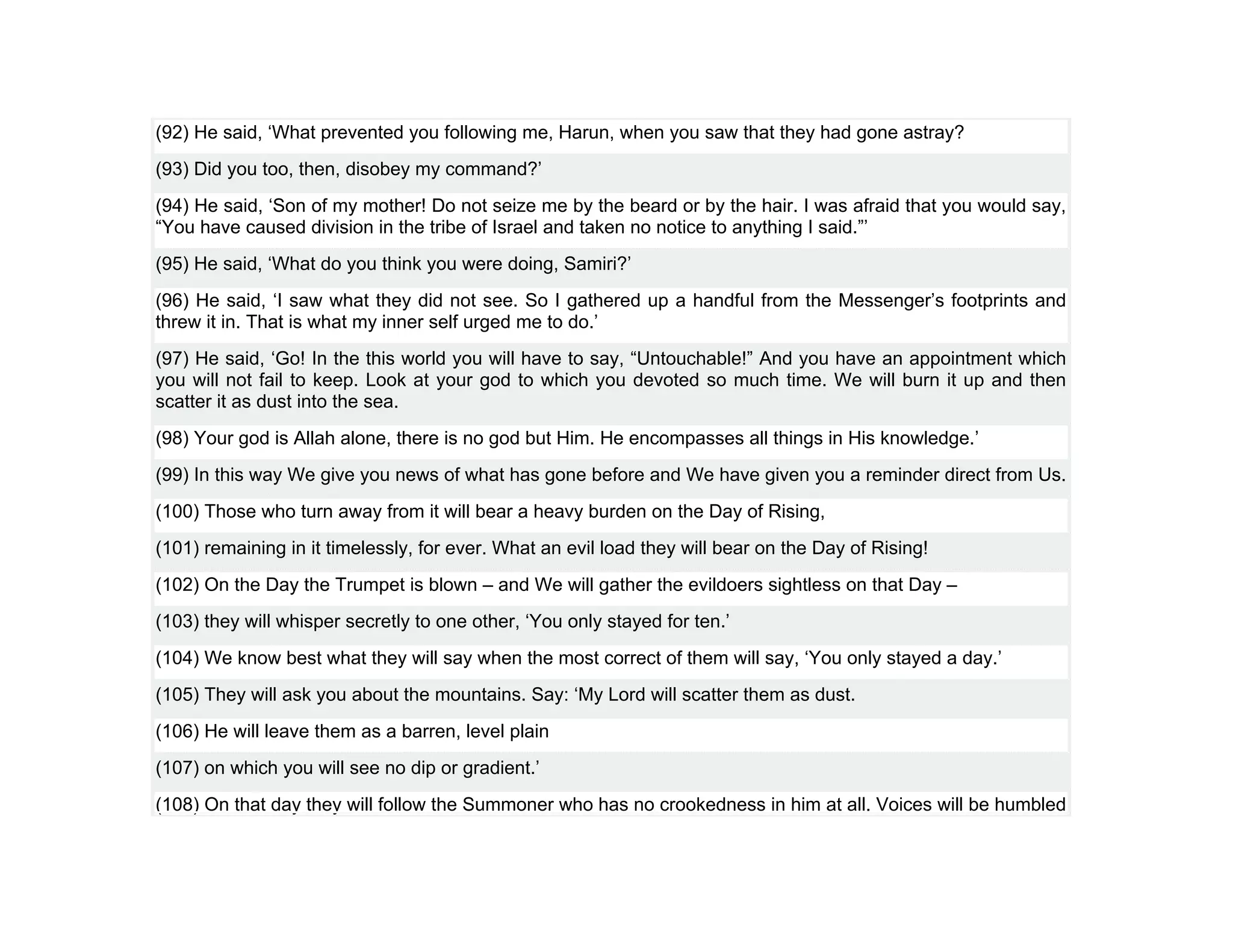 (92) He said, ‘What prevented you following me, Harun, when you saw that they had gone astray?
(93) Did you too, then, disobey my command?’
(94) He said, ‘Son of my mother! Do not seize me by the beard or by the hair. I was afraid that you would say,
“You have caused division in the tribe of Israel and taken no notice to anything I said.”’
(95) He said, ‘What do you think you were doing, Samiri?’
(96) He said, ‘I saw what they did not see. So I gathered up a handful from the Messenger’s footprints and
threw it in. That is what my inner self urged me to do.’
(97) He said, ‘Go! In the this world you will have to say, “Untouchable!” And you have an appointment which
you will not fail to keep. Look at your god to which you devoted so much time. We will burn it up and then
scatter it as dust into the sea.
(98) Your god is Allah alone, there is no god but Him. He encompasses all things in His knowledge.’
(99) In this way We give you news of what has gone before and We have given you a reminder direct from Us.
(100) Those who turn away from it will bear a heavy burden on the Day of Rising,
(101) remaining in it timelessly, for ever. What an evil load they will bear on the Day of Rising!
(102) On the Day the Trumpet is blown – and We will gather the evildoers sightless on that Day –
(103) they will whisper secretly to one other, ‘You only stayed for ten.’
(104) We know best what they will say when the most correct of them will say, ‘You only stayed a day.’
(105) They will ask you about the mountains. Say: ‘My Lord will scatter them as dust.
(106) He will leave them as a barren, level plain
(107) on which you will see no dip or gradient.’
(108) On that day they will follow the Summoner who has no crookedness in him at all. Voices will be humbled
 