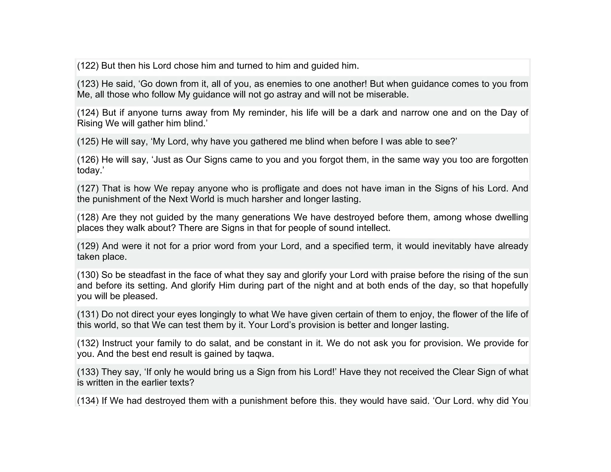 (122) But then his Lord chose him and turned to him and guided him.
(123) He said, ‘Go down from it, all of you, as enemies to one another! But when guidance comes to you from
Me, all those who follow My guidance will not go astray and will not be miserable.
(124) But if anyone turns away from My reminder, his life will be a dark and narrow one and on the Day of
Rising We will gather him blind.’
(125) He will say, ‘My Lord, why have you gathered me blind when before I was able to see?’
(126) He will say, ‘Just as Our Signs came to you and you forgot them, in the same way you too are forgotten
today.’
(127) That is how We repay anyone who is profligate and does not have iman in the Signs of his Lord. And
the punishment of the Next World is much harsher and longer lasting.
(128) Are they not guided by the many generations We have destroyed before them, among whose dwelling
places they walk about? There are Signs in that for people of sound intellect.
(129) And were it not for a prior word from your Lord, and a specified term, it would inevitably have already
taken place.
(130) So be steadfast in the face of what they say and glorify your Lord with praise before the rising of the sun
and before its setting. And glorify Him during part of the night and at both ends of the day, so that hopefully
you will be pleased.
(131) Do not direct your eyes longingly to what We have given certain of them to enjoy, the flower of the life of
this world, so that We can test them by it. Your Lord’s provision is better and longer lasting.
(132) Instruct your family to do salat, and be constant in it. We do not ask you for provision. We provide for
you. And the best end result is gained by taqwa.
(133) They say, ‘If only he would bring us a Sign from his Lord!’ Have they not received the Clear Sign of what
is written in the earlier texts?
(134) If We had destroyed them with a punishment before this, they would have said, ‘Our Lord, why did You
 