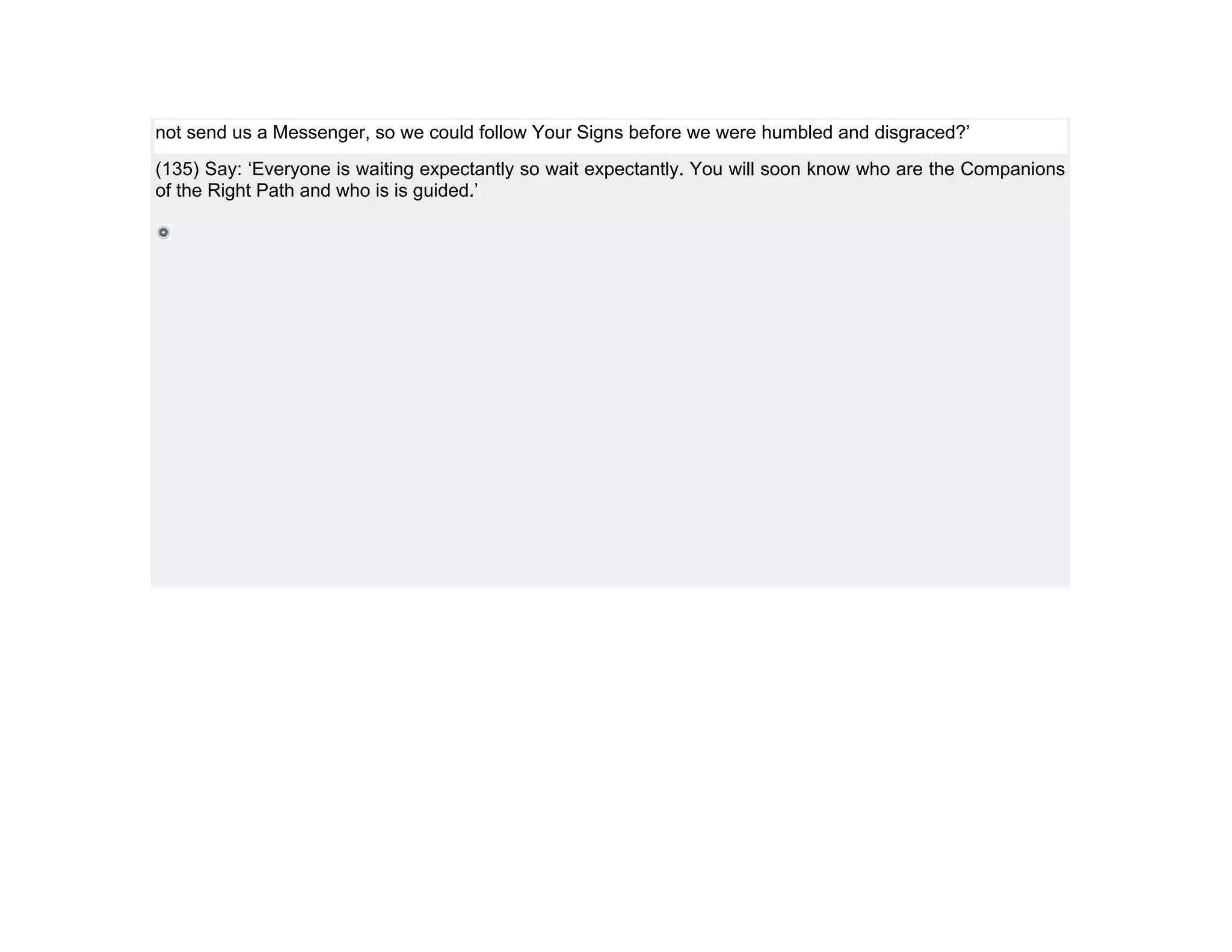 not send us a Messenger, so we could follow Your Signs before we were humbled and disgraced?’
(135) Say: ‘Everyone is waiting expectantly so wait expectantly. You will soon know who are the Companions
of the Right Path and who is is guided.’
 