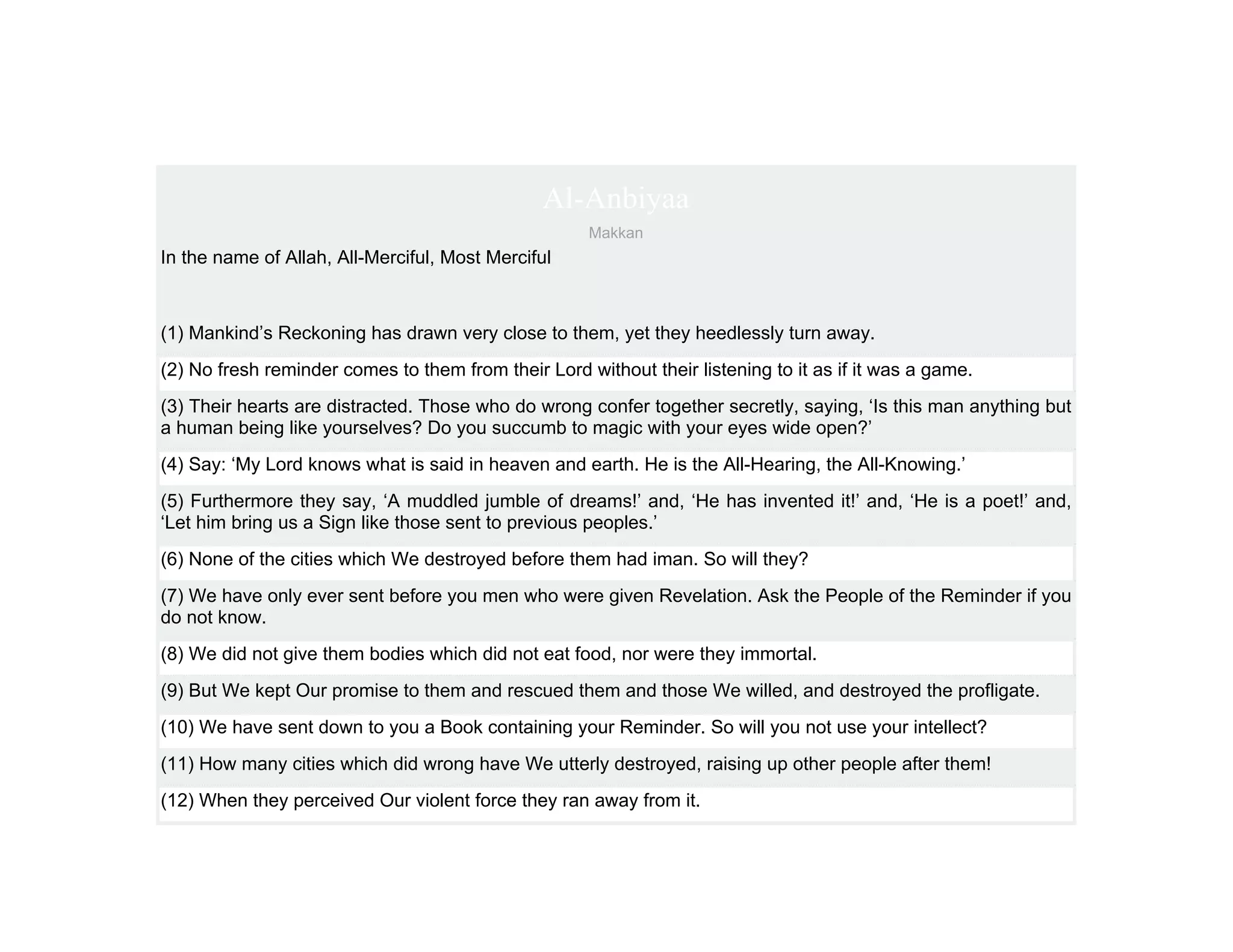 Al-Anbiyaa
                                                     Makkan
In the name of Allah, All-Merciful, Most Merciful



(1) Mankind’s Reckoning has drawn very close to them, yet they heedlessly turn away.
(2) No fresh reminder comes to them from their Lord without their listening to it as if it was a game.
(3) Their hearts are distracted. Those who do wrong confer together secretly, saying, ‘Is this man anything but
a human being like yourselves? Do you succumb to magic with your eyes wide open?’
(4) Say: ‘My Lord knows what is said in heaven and earth. He is the All-Hearing, the All-Knowing.’
(5) Furthermore they say, ‘A muddled jumble of dreams!’ and, ‘He has invented it!’ and, ‘He is a poet!’ and,
‘Let him bring us a Sign like those sent to previous peoples.’
(6) None of the cities which We destroyed before them had iman. So will they?
(7) We have only ever sent before you men who were given Revelation. Ask the People of the Reminder if you
do not know.
(8) We did not give them bodies which did not eat food, nor were they immortal.
(9) But We kept Our promise to them and rescued them and those We willed, and destroyed the profligate.
(10) We have sent down to you a Book containing your Reminder. So will you not use your intellect?
(11) How many cities which did wrong have We utterly destroyed, raising up other people after them!
(12) When they perceived Our violent force they ran away from it.
 