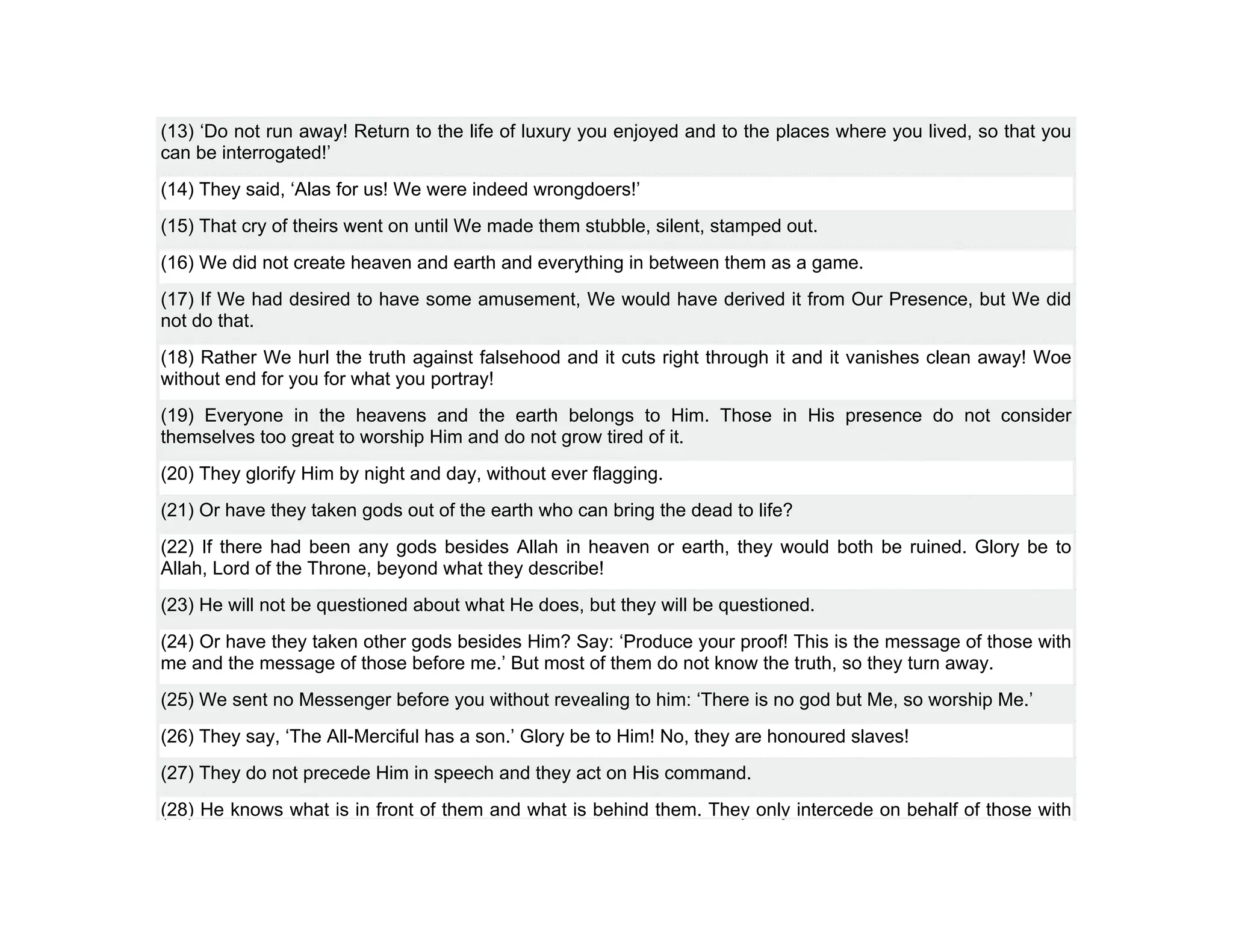 (13) ‘Do not run away! Return to the life of luxury you enjoyed and to the places where you lived, so that you
can be interrogated!’
(14) They said, ‘Alas for us! We were indeed wrongdoers!’
(15) That cry of theirs went on until We made them stubble, silent, stamped out.
(16) We did not create heaven and earth and everything in between them as a game.
(17) If We had desired to have some amusement, We would have derived it from Our Presence, but We did
not do that.
(18) Rather We hurl the truth against falsehood and it cuts right through it and it vanishes clean away! Woe
without end for you for what you portray!
(19) Everyone in the heavens and the earth belongs to Him. Those in His presence do not consider
themselves too great to worship Him and do not grow tired of it.
(20) They glorify Him by night and day, without ever flagging.
(21) Or have they taken gods out of the earth who can bring the dead to life?
(22) If there had been any gods besides Allah in heaven or earth, they would both be ruined. Glory be to
Allah, Lord of the Throne, beyond what they describe!
(23) He will not be questioned about what He does, but they will be questioned.
(24) Or have they taken other gods besides Him? Say: ‘Produce your proof! This is the message of those with
me and the message of those before me.’ But most of them do not know the truth, so they turn away.
(25) We sent no Messenger before you without revealing to him: ‘There is no god but Me, so worship Me.’
(26) They say, ‘The All-Merciful has a son.’ Glory be to Him! No, they are honoured slaves!
(27) They do not precede Him in speech and they act on His command.
(28) He knows what is in front of them and what is behind them. They only intercede on behalf of those with
 