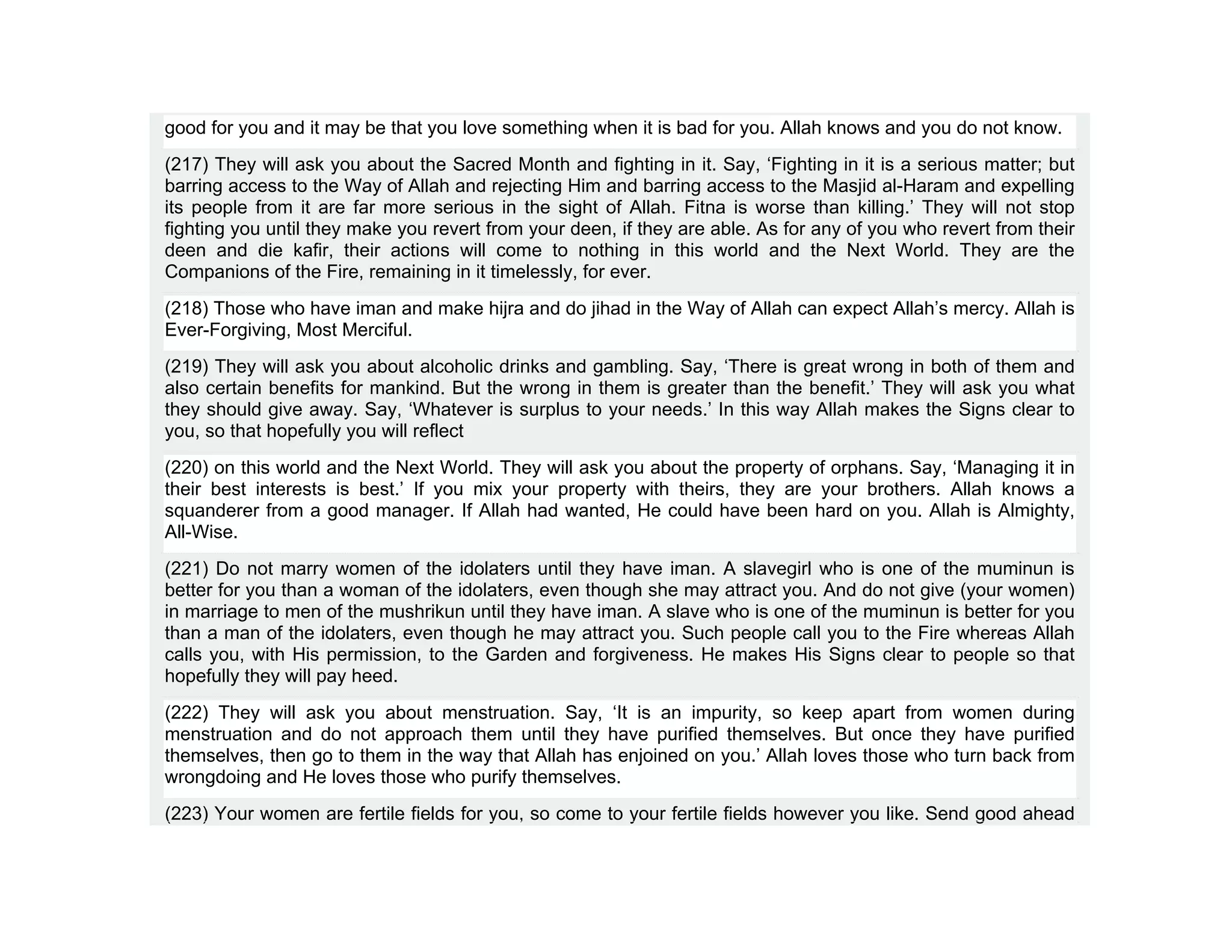 good for you and it may be that you love something when it is bad for you. Allah knows and you do not know.
(217) They will ask you about the Sacred Month and fighting in it. Say, ‘Fighting in it is a serious matter; but
barring access to the Way of Allah and rejecting Him and barring access to the Masjid al-Haram and expelling
its people from it are far more serious in the sight of Allah. Fitna is worse than killing.’ They will not stop
fighting you until they make you revert from your deen, if they are able. As for any of you who revert from their
deen and die kafir, their actions will come to nothing in this world and the Next World. They are the
Companions of the Fire, remaining in it timelessly, for ever.
(218) Those who have iman and make hijra and do jihad in the Way of Allah can expect Allah’s mercy. Allah is
Ever-Forgiving, Most Merciful.
(219) They will ask you about alcoholic drinks and gambling. Say, ‘There is great wrong in both of them and
also certain benefits for mankind. But the wrong in them is greater than the benefit.’ They will ask you what
they should give away. Say, ‘Whatever is surplus to your needs.’ In this way Allah makes the Signs clear to
you, so that hopefully you will reflect
(220) on this world and the Next World. They will ask you about the property of orphans. Say, ‘Managing it in
their best interests is best.’ If you mix your property with theirs, they are your brothers. Allah knows a
squanderer from a good manager. If Allah had wanted, He could have been hard on you. Allah is Almighty,
All-Wise.
(221) Do not marry women of the idolaters until they have iman. A slavegirl who is one of the muminun is
better for you than a woman of the idolaters, even though she may attract you. And do not give (your women)
in marriage to men of the mushrikun until they have iman. A slave who is one of the muminun is better for you
than a man of the idolaters, even though he may attract you. Such people call you to the Fire whereas Allah
calls you, with His permission, to the Garden and forgiveness. He makes His Signs clear to people so that
hopefully they will pay heed.
(222) They will ask you about menstruation. Say, ‘It is an impurity, so keep apart from women during
menstruation and do not approach them until they have purified themselves. But once they have purified
themselves, then go to them in the way that Allah has enjoined on you.’ Allah loves those who turn back from
wrongdoing and He loves those who purify themselves.
(223) Your women are fertile fields for you, so come to your fertile fields however you like. Send good ahead
 