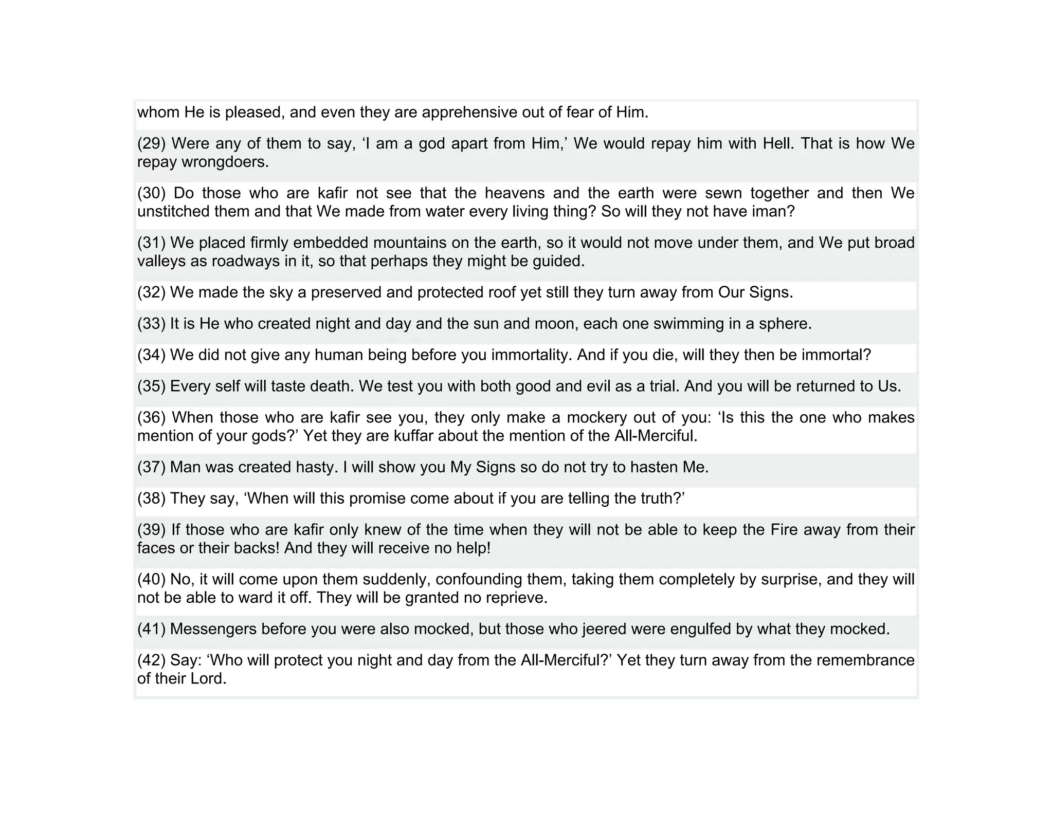 whom He is pleased, and even they are apprehensive out of fear of Him.
(29) Were any of them to say, ‘I am a god apart from Him,’ We would repay him with Hell. That is how We
repay wrongdoers.
(30) Do those who are kafir not see that the heavens and the earth were sewn together and then We
unstitched them and that We made from water every living thing? So will they not have iman?
(31) We placed firmly embedded mountains on the earth, so it would not move under them, and We put broad
valleys as roadways in it, so that perhaps they might be guided.
(32) We made the sky a preserved and protected roof yet still they turn away from Our Signs.
(33) It is He who created night and day and the sun and moon, each one swimming in a sphere.
(34) We did not give any human being before you immortality. And if you die, will they then be immortal?
(35) Every self will taste death. We test you with both good and evil as a trial. And you will be returned to Us.
(36) When those who are kafir see you, they only make a mockery out of you: ‘Is this the one who makes
mention of your gods?’ Yet they are kuffar about the mention of the All-Merciful.
(37) Man was created hasty. I will show you My Signs so do not try to hasten Me.
(38) They say, ‘When will this promise come about if you are telling the truth?’
(39) If those who are kafir only knew of the time when they will not be able to keep the Fire away from their
faces or their backs! And they will receive no help!
(40) No, it will come upon them suddenly, confounding them, taking them completely by surprise, and they will
not be able to ward it off. They will be granted no reprieve.
(41) Messengers before you were also mocked, but those who jeered were engulfed by what they mocked.
(42) Say: ‘Who will protect you night and day from the All-Merciful?’ Yet they turn away from the remembrance
of their Lord.
 