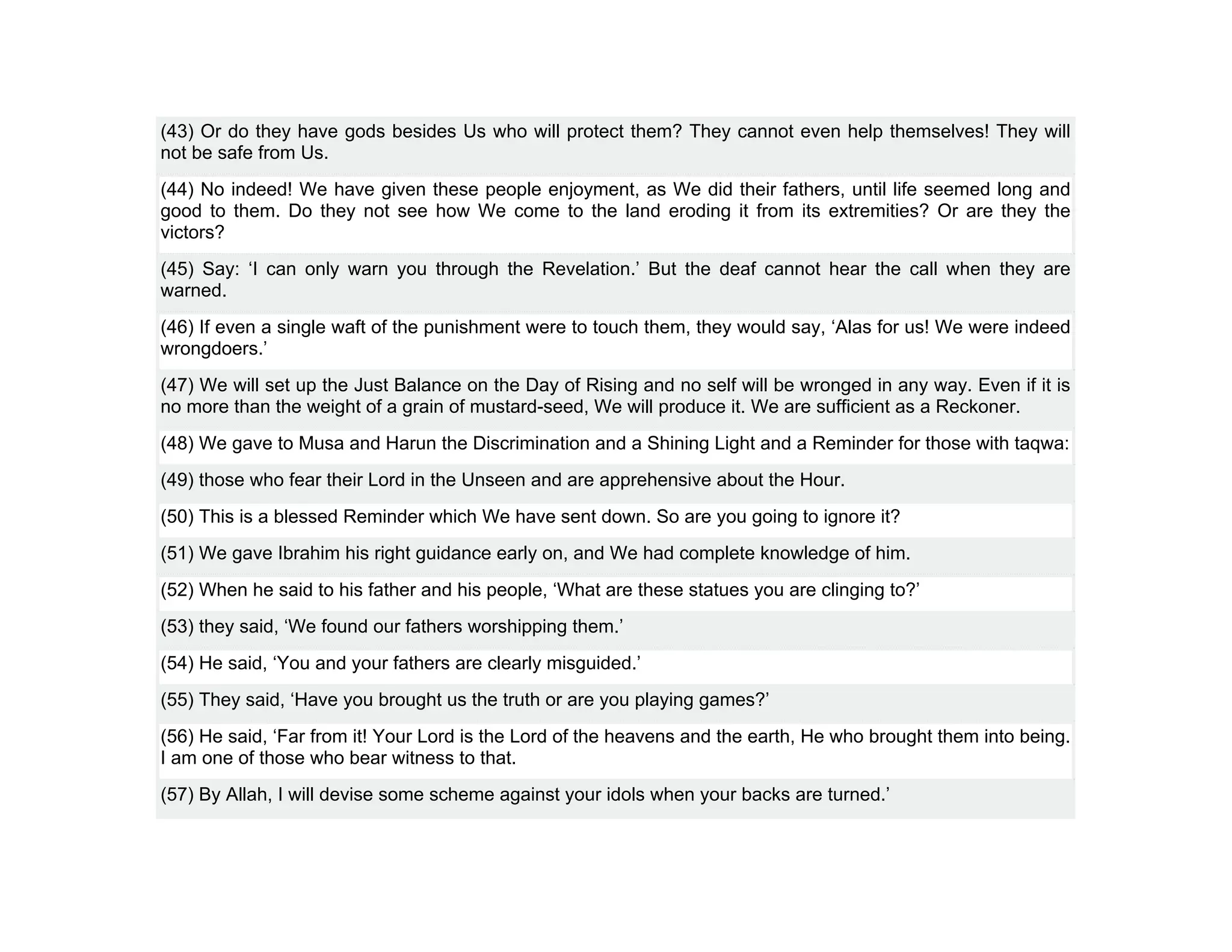(43) Or do they have gods besides Us who will protect them? They cannot even help themselves! They will
not be safe from Us.
(44) No indeed! We have given these people enjoyment, as We did their fathers, until life seemed long and
good to them. Do they not see how We come to the land eroding it from its extremities? Or are they the
victors?
(45) Say: ‘I can only warn you through the Revelation.’ But the deaf cannot hear the call when they are
warned.
(46) If even a single waft of the punishment were to touch them, they would say, ‘Alas for us! We were indeed
wrongdoers.’
(47) We will set up the Just Balance on the Day of Rising and no self will be wronged in any way. Even if it is
no more than the weight of a grain of mustard-seed, We will produce it. We are sufficient as a Reckoner.
(48) We gave to Musa and Harun the Discrimination and a Shining Light and a Reminder for those with taqwa:
(49) those who fear their Lord in the Unseen and are apprehensive about the Hour.
(50) This is a blessed Reminder which We have sent down. So are you going to ignore it?
(51) We gave Ibrahim his right guidance early on, and We had complete knowledge of him.
(52) When he said to his father and his people, ‘What are these statues you are clinging to?’
(53) they said, ‘We found our fathers worshipping them.’
(54) He said, ‘You and your fathers are clearly misguided.’
(55) They said, ‘Have you brought us the truth or are you playing games?’
(56) He said, ‘Far from it! Your Lord is the Lord of the heavens and the earth, He who brought them into being.
I am one of those who bear witness to that.
(57) By Allah, I will devise some scheme against your idols when your backs are turned.’
 