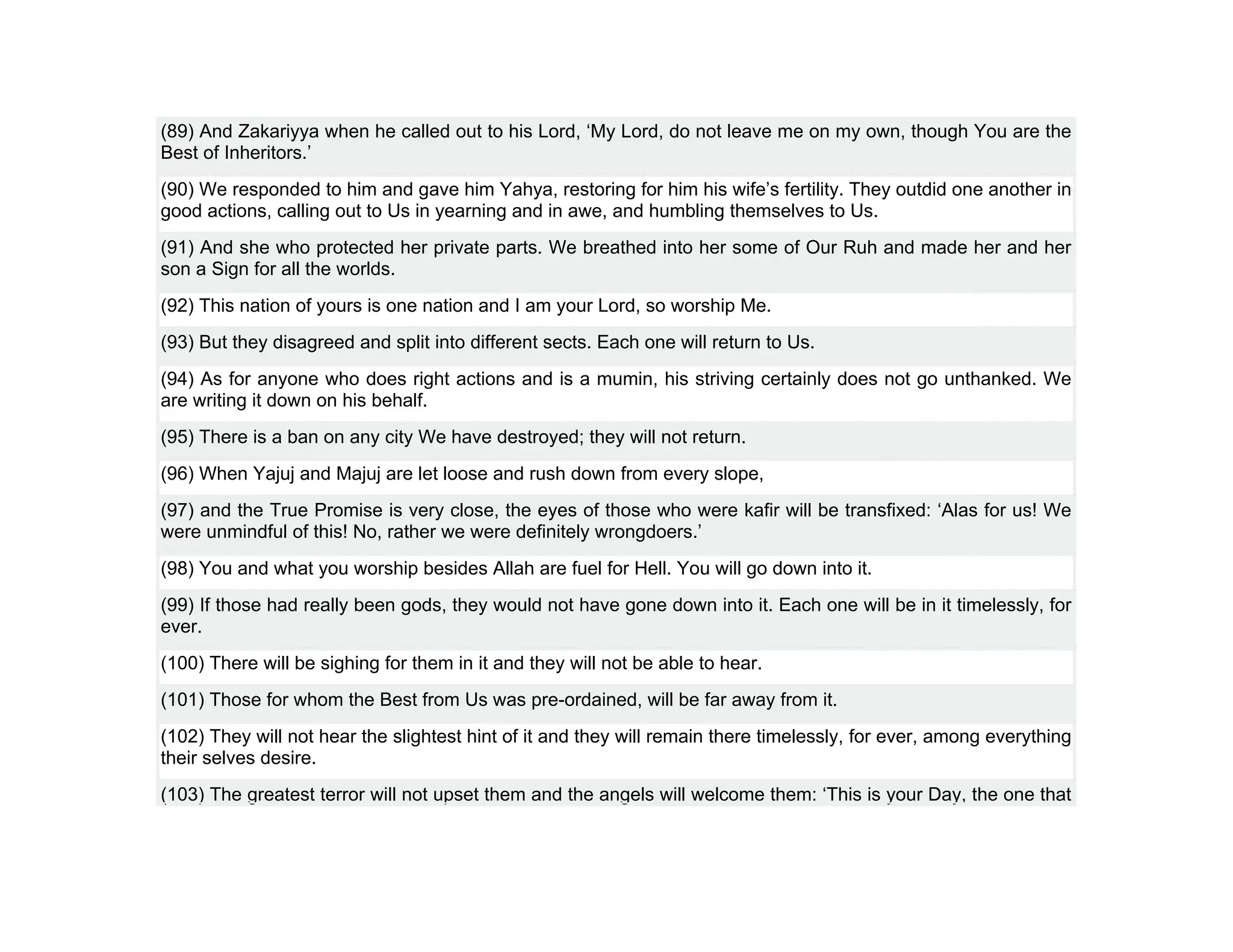 (89) And Zakariyya when he called out to his Lord, ‘My Lord, do not leave me on my own, though You are the
Best of Inheritors.’
(90) We responded to him and gave him Yahya, restoring for him his wife’s fertility. They outdid one another in
good actions, calling out to Us in yearning and in awe, and humbling themselves to Us.
(91) And she who protected her private parts. We breathed into her some of Our Ruh and made her and her
son a Sign for all the worlds.
(92) This nation of yours is one nation and I am your Lord, so worship Me.
(93) But they disagreed and split into different sects. Each one will return to Us.
(94) As for anyone who does right actions and is a mumin, his striving certainly does not go unthanked. We
are writing it down on his behalf.
(95) There is a ban on any city We have destroyed; they will not return.
(96) When Yajuj and Majuj are let loose and rush down from every slope,
(97) and the True Promise is very close, the eyes of those who were kafir will be transfixed: ‘Alas for us! We
were unmindful of this! No, rather we were definitely wrongdoers.’
(98) You and what you worship besides Allah are fuel for Hell. You will go down into it.
(99) If those had really been gods, they would not have gone down into it. Each one will be in it timelessly, for
ever.
(100) There will be sighing for them in it and they will not be able to hear.
(101) Those for whom the Best from Us was pre-ordained, will be far away from it.
(102) They will not hear the slightest hint of it and they will remain there timelessly, for ever, among everything
their selves desire.
(103) The greatest terror will not upset them and the angels will welcome them: ‘This is your Day, the one that
 
