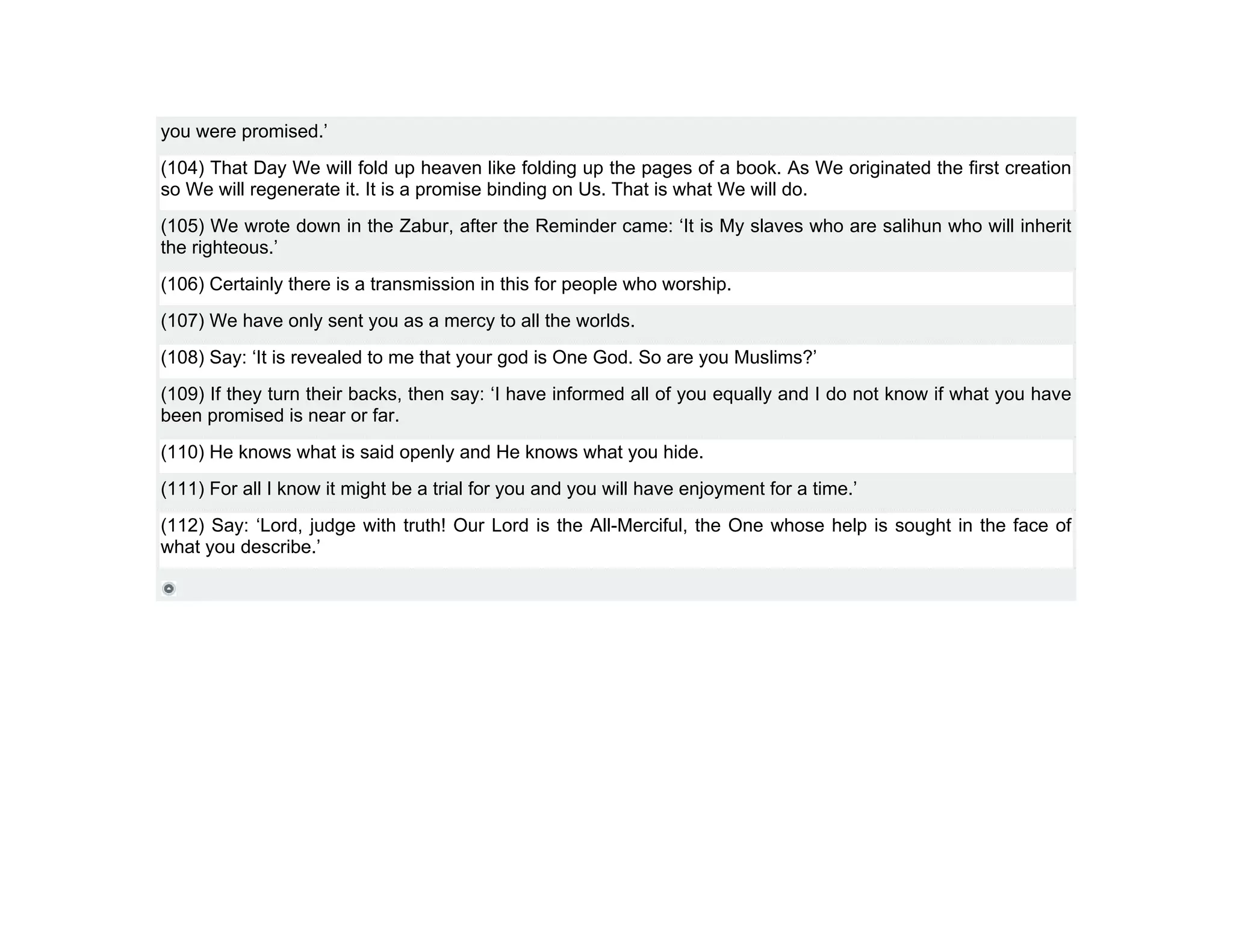 you were promised.’
(104) That Day We will fold up heaven like folding up the pages of a book. As We originated the first creation
so We will regenerate it. It is a promise binding on Us. That is what We will do.
(105) We wrote down in the Zabur, after the Reminder came: ‘It is My slaves who are salihun who will inherit
the righteous.’
(106) Certainly there is a transmission in this for people who worship.
(107) We have only sent you as a mercy to all the worlds.
(108) Say: ‘It is revealed to me that your god is One God. So are you Muslims?’
(109) If they turn their backs, then say: ‘I have informed all of you equally and I do not know if what you have
been promised is near or far.
(110) He knows what is said openly and He knows what you hide.
(111) For all I know it might be a trial for you and you will have enjoyment for a time.’
(112) Say: ‘Lord, judge with truth! Our Lord is the All-Merciful, the One whose help is sought in the face of
what you describe.’
 