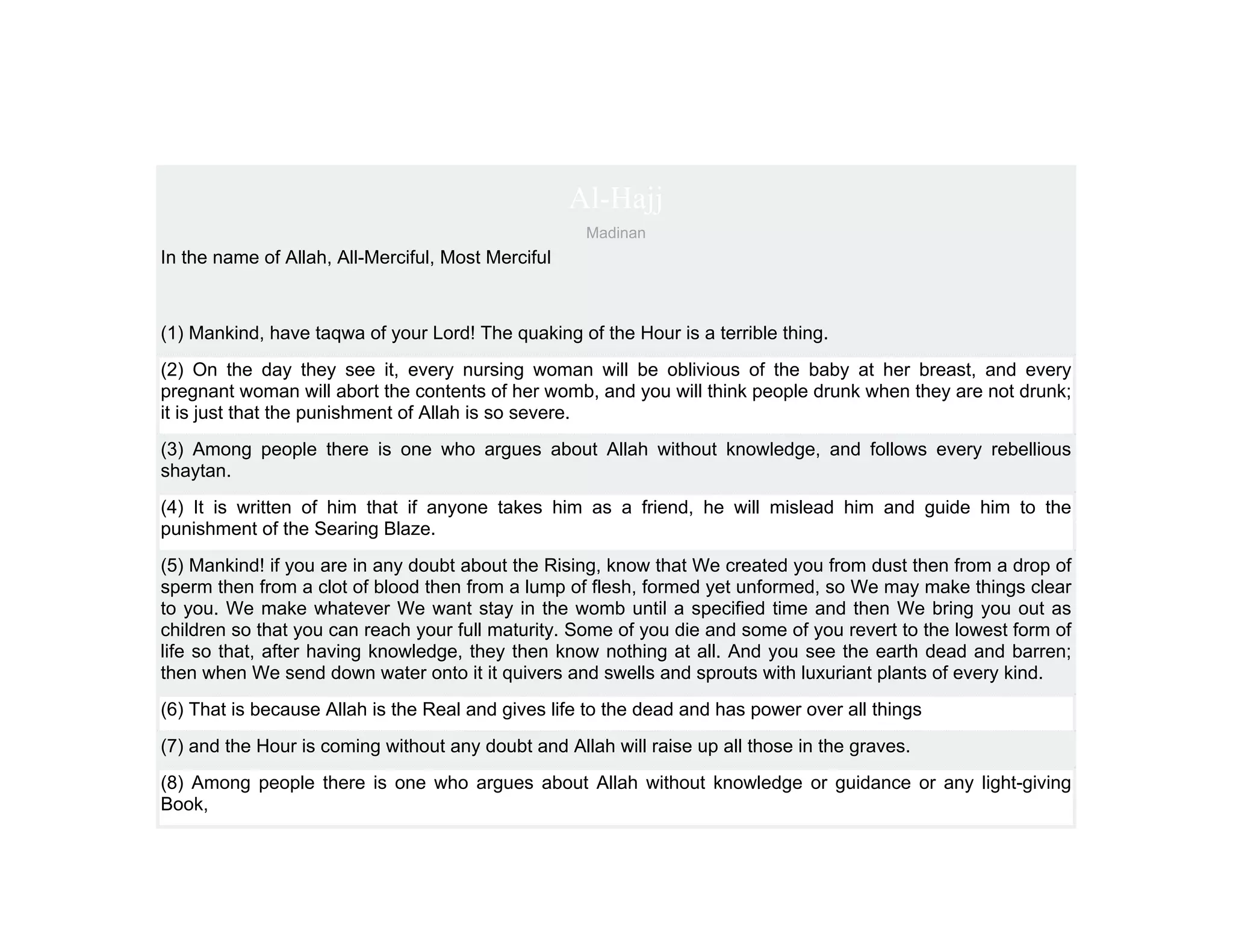 Al-Hajj
                                                     Madinan
In the name of Allah, All-Merciful, Most Merciful



(1) Mankind, have taqwa of your Lord! The quaking of the Hour is a terrible thing.
(2) On the day they see it, every nursing woman will be oblivious of the baby at her breast, and every
pregnant woman will abort the contents of her womb, and you will think people drunk when they are not drunk;
it is just that the punishment of Allah is so severe.
(3) Among people there is one who argues about Allah without knowledge, and follows every rebellious
shaytan.
(4) It is written of him that if anyone takes him as a friend, he will mislead him and guide him to the
punishment of the Searing Blaze.
(5) Mankind! if you are in any doubt about the Rising, know that We created you from dust then from a drop of
sperm then from a clot of blood then from a lump of flesh, formed yet unformed, so We may make things clear
to you. We make whatever We want stay in the womb until a specified time and then We bring you out as
children so that you can reach your full maturity. Some of you die and some of you revert to the lowest form of
life so that, after having knowledge, they then know nothing at all. And you see the earth dead and barren;
then when We send down water onto it it quivers and swells and sprouts with luxuriant plants of every kind.
(6) That is because Allah is the Real and gives life to the dead and has power over all things
(7) and the Hour is coming without any doubt and Allah will raise up all those in the graves.
(8) Among people there is one who argues about Allah without knowledge or guidance or any light-giving
Book,
 
