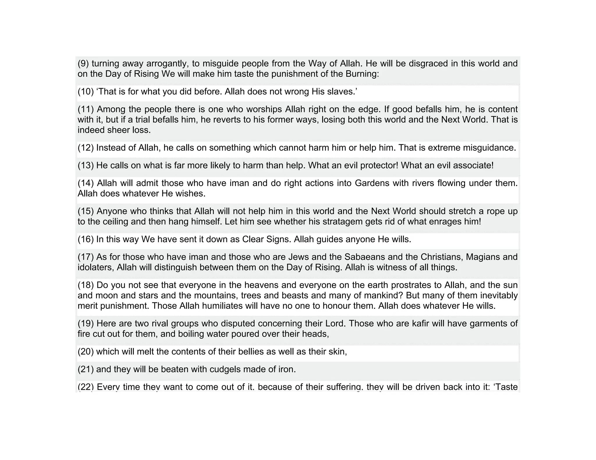 (9) turning away arrogantly, to misguide people from the Way of Allah. He will be disgraced in this world and
on the Day of Rising We will make him taste the punishment of the Burning:
(10) ‘That is for what you did before. Allah does not wrong His slaves.’
(11) Among the people there is one who worships Allah right on the edge. If good befalls him, he is content
with it, but if a trial befalls him, he reverts to his former ways, losing both this world and the Next World. That is
indeed sheer loss.
(12) Instead of Allah, he calls on something which cannot harm him or help him. That is extreme misguidance.
(13) He calls on what is far more likely to harm than help. What an evil protector! What an evil associate!
(14) Allah will admit those who have iman and do right actions into Gardens with rivers flowing under them.
Allah does whatever He wishes.
(15) Anyone who thinks that Allah will not help him in this world and the Next World should stretch a rope up
to the ceiling and then hang himself. Let him see whether his stratagem gets rid of what enrages him!
(16) In this way We have sent it down as Clear Signs. Allah guides anyone He wills.
(17) As for those who have iman and those who are Jews and the Sabaeans and the Christians, Magians and
idolaters, Allah will distinguish between them on the Day of Rising. Allah is witness of all things.
(18) Do you not see that everyone in the heavens and everyone on the earth prostrates to Allah, and the sun
and moon and stars and the mountains, trees and beasts and many of mankind? But many of them inevitably
merit punishment. Those Allah humiliates will have no one to honour them. Allah does whatever He wills.
(19) Here are two rival groups who disputed concerning their Lord. Those who are kafir will have garments of
fire cut out for them, and boiling water poured over their heads,
(20) which will melt the contents of their bellies as well as their skin,
(21) and they will be beaten with cudgels made of iron.
(22) Every time they want to come out of it, because of their suffering, they will be driven back into it: ‘Taste
 