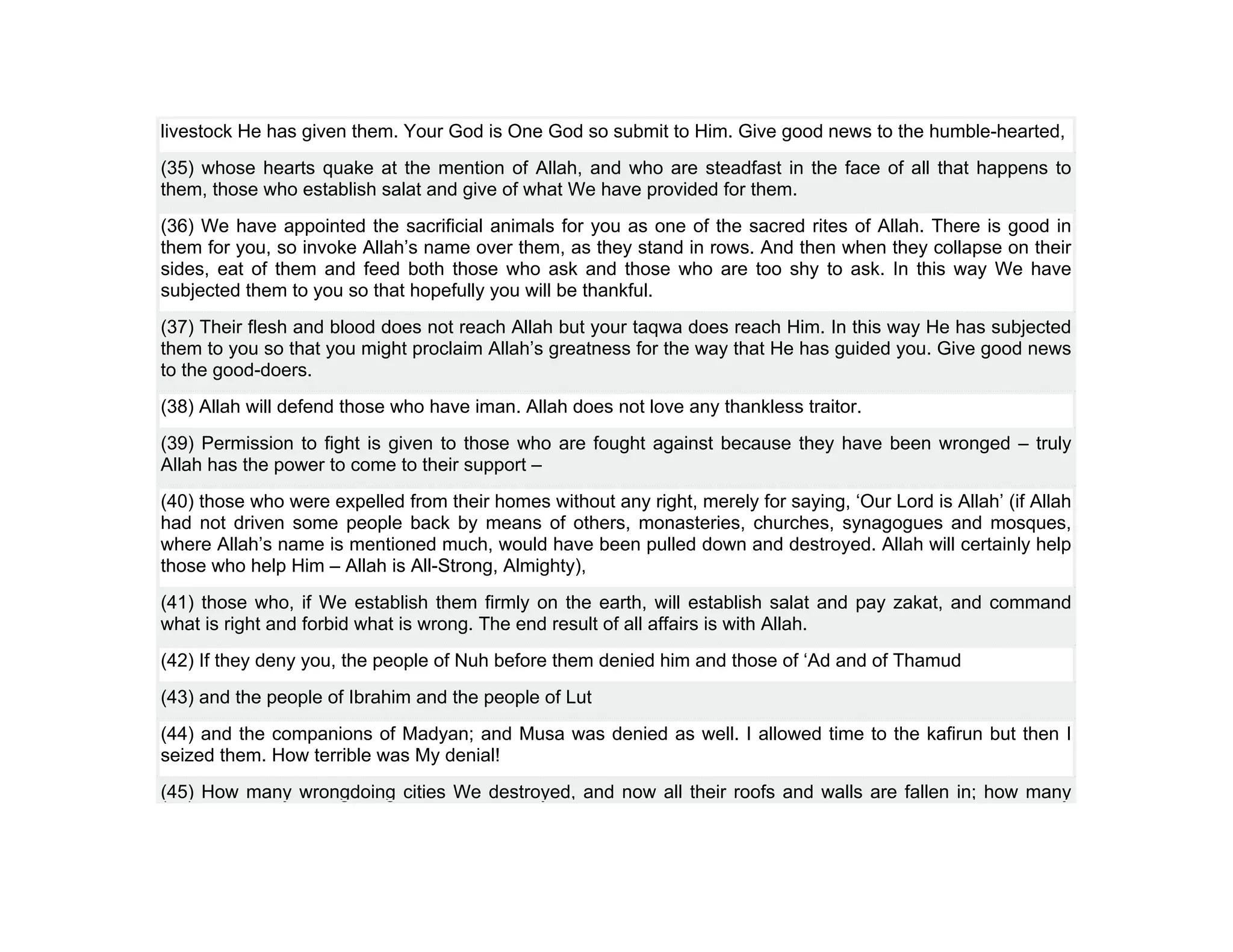 livestock He has given them. Your God is One God so submit to Him. Give good news to the humble-hearted,
(35) whose hearts quake at the mention of Allah, and who are steadfast in the face of all that happens to
them, those who establish salat and give of what We have provided for them.
(36) We have appointed the sacrificial animals for you as one of the sacred rites of Allah. There is good in
them for you, so invoke Allah’s name over them, as they stand in rows. And then when they collapse on their
sides, eat of them and feed both those who ask and those who are too shy to ask. In this way We have
subjected them to you so that hopefully you will be thankful.
(37) Their flesh and blood does not reach Allah but your taqwa does reach Him. In this way He has subjected
them to you so that you might proclaim Allah’s greatness for the way that He has guided you. Give good news
to the good-doers.
(38) Allah will defend those who have iman. Allah does not love any thankless traitor.
(39) Permission to fight is given to those who are fought against because they have been wronged – truly
Allah has the power to come to their support –
(40) those who were expelled from their homes without any right, merely for saying, ‘Our Lord is Allah’ (if Allah
had not driven some people back by means of others, monasteries, churches, synagogues and mosques,
where Allah’s name is mentioned much, would have been pulled down and destroyed. Allah will certainly help
those who help Him – Allah is All-Strong, Almighty),
(41) those who, if We establish them firmly on the earth, will establish salat and pay zakat, and command
what is right and forbid what is wrong. The end result of all affairs is with Allah.
(42) If they deny you, the people of Nuh before them denied him and those of ‘Ad and of Thamud
(43) and the people of Ibrahim and the people of Lut
(44) and the companions of Madyan; and Musa was denied as well. I allowed time to the kafirun but then I
seized them. How terrible was My denial!
(45) How many wrongdoing cities We destroyed, and now all their roofs and walls are fallen in; how many
 