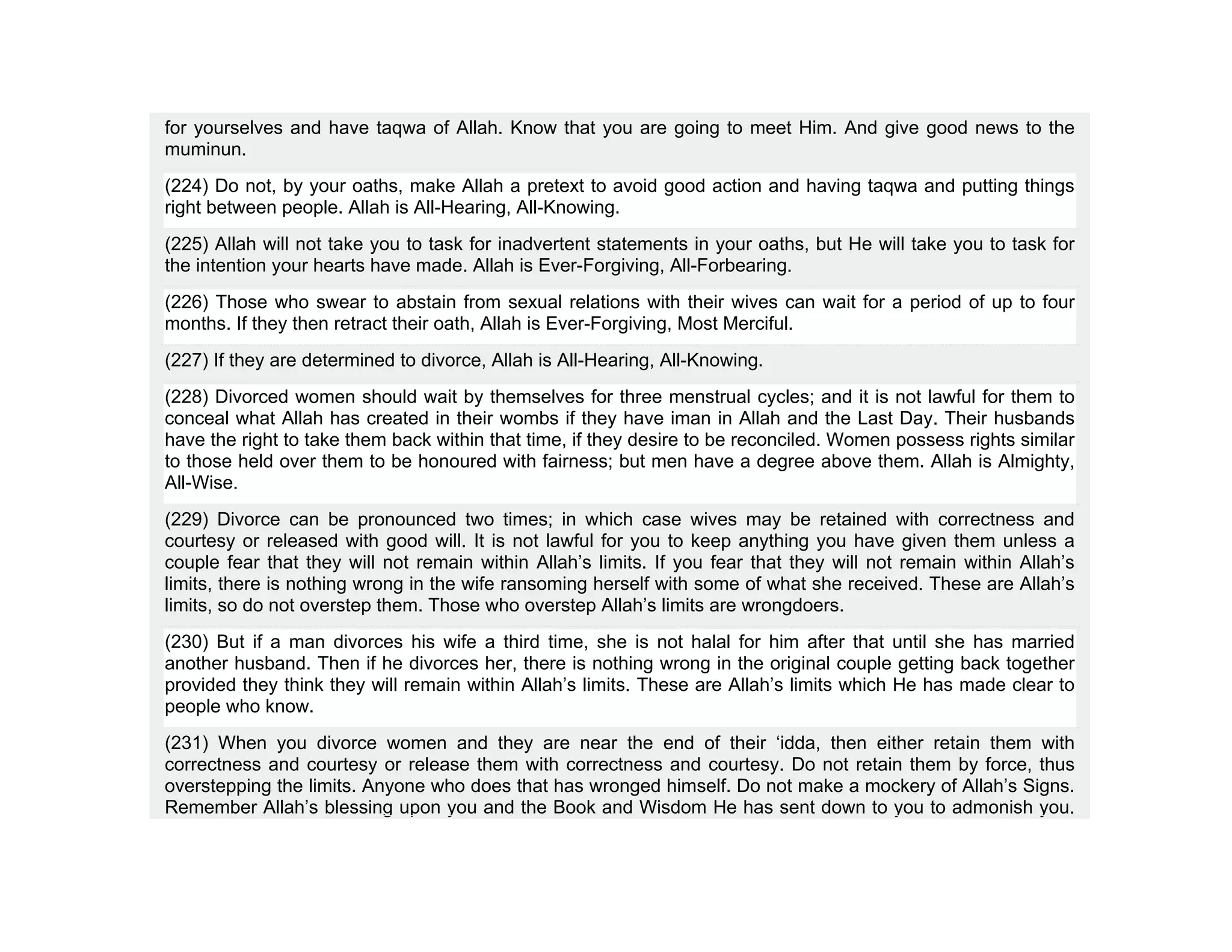 for yourselves and have taqwa of Allah. Know that you are going to meet Him. And give good news to the
muminun.
(224) Do not, by your oaths, make Allah a pretext to avoid good action and having taqwa and putting things
right between people. Allah is All-Hearing, All-Knowing.
(225) Allah will not take you to task for inadvertent statements in your oaths, but He will take you to task for
the intention your hearts have made. Allah is Ever-Forgiving, All-Forbearing.
(226) Those who swear to abstain from sexual relations with their wives can wait for a period of up to four
months. If they then retract their oath, Allah is Ever-Forgiving, Most Merciful.
(227) If they are determined to divorce, Allah is All-Hearing, All-Knowing.
(228) Divorced women should wait by themselves for three menstrual cycles; and it is not lawful for them to
conceal what Allah has created in their wombs if they have iman in Allah and the Last Day. Their husbands
have the right to take them back within that time, if they desire to be reconciled. Women possess rights similar
to those held over them to be honoured with fairness; but men have a degree above them. Allah is Almighty,
All-Wise.
(229) Divorce can be pronounced two times; in which case wives may be retained with correctness and
courtesy or released with good will. It is not lawful for you to keep anything you have given them unless a
couple fear that they will not remain within Allah’s limits. If you fear that they will not remain within Allah’s
limits, there is nothing wrong in the wife ransoming herself with some of what she received. These are Allah’s
limits, so do not overstep them. Those who overstep Allah’s limits are wrongdoers.
(230) But if a man divorces his wife a third time, she is not halal for him after that until she has married
another husband. Then if he divorces her, there is nothing wrong in the original couple getting back together
provided they think they will remain within Allah’s limits. These are Allah’s limits which He has made clear to
people who know.
(231) When you divorce women and they are near the end of their ‘idda, then either retain them with
correctness and courtesy or release them with correctness and courtesy. Do not retain them by force, thus
overstepping the limits. Anyone who does that has wronged himself. Do not make a mockery of Allah’s Signs.
Remember Allah’s blessing upon you and the Book and Wisdom He has sent down to you to admonish you.
 