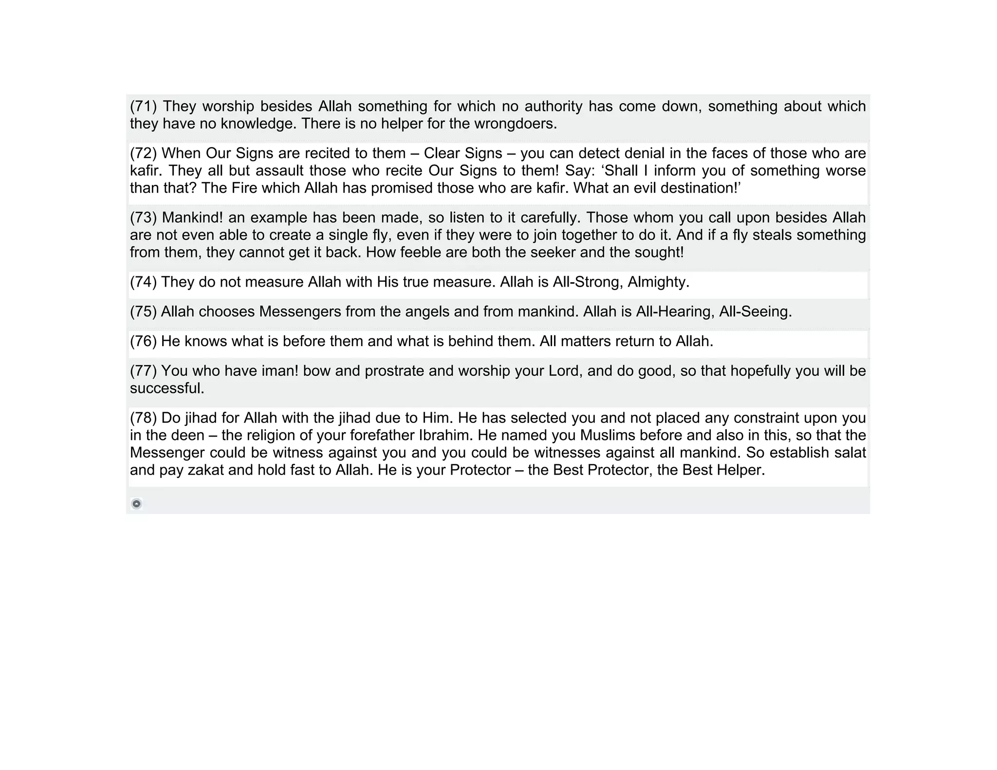 (71) They worship besides Allah something for which no authority has come down, something about which
they have no knowledge. There is no helper for the wrongdoers.
(72) When Our Signs are recited to them – Clear Signs – you can detect denial in the faces of those who are
kafir. They all but assault those who recite Our Signs to them! Say: ‘Shall I inform you of something worse
than that? The Fire which Allah has promised those who are kafir. What an evil destination!’
(73) Mankind! an example has been made, so listen to it carefully. Those whom you call upon besides Allah
are not even able to create a single fly, even if they were to join together to do it. And if a fly steals something
from them, they cannot get it back. How feeble are both the seeker and the sought!
(74) They do not measure Allah with His true measure. Allah is All-Strong, Almighty.
(75) Allah chooses Messengers from the angels and from mankind. Allah is All-Hearing, All-Seeing.
(76) He knows what is before them and what is behind them. All matters return to Allah.
(77) You who have iman! bow and prostrate and worship your Lord, and do good, so that hopefully you will be
successful.
(78) Do jihad for Allah with the jihad due to Him. He has selected you and not placed any constraint upon you
in the deen – the religion of your forefather Ibrahim. He named you Muslims before and also in this, so that the
Messenger could be witness against you and you could be witnesses against all mankind. So establish salat
and pay zakat and hold fast to Allah. He is your Protector – the Best Protector, the Best Helper.
 