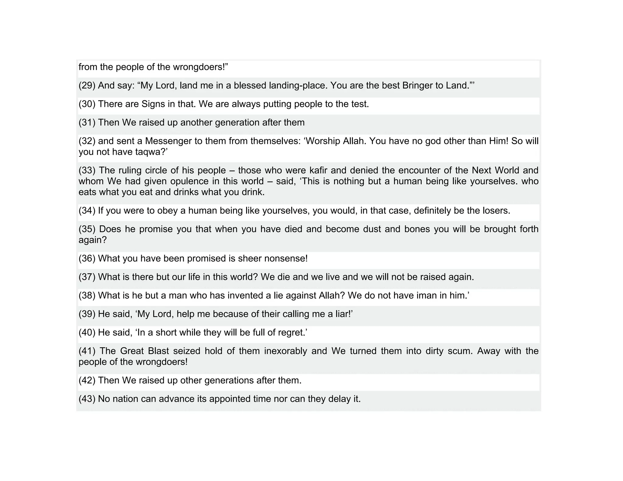 from the people of the wrongdoers!”
(29) And say: “My Lord, land me in a blessed landing-place. You are the best Bringer to Land.”’
(30) There are Signs in that. We are always putting people to the test.
(31) Then We raised up another generation after them
(32) and sent a Messenger to them from themselves: ‘Worship Allah. You have no god other than Him! So will
you not have taqwa?’
(33) The ruling circle of his people – those who were kafir and denied the encounter of the Next World and
whom We had given opulence in this world – said, ‘This is nothing but a human being like yourselves. who
eats what you eat and drinks what you drink.
(34) If you were to obey a human being like yourselves, you would, in that case, definitely be the losers.
(35) Does he promise you that when you have died and become dust and bones you will be brought forth
again?
(36) What you have been promised is sheer nonsense!
(37) What is there but our life in this world? We die and we live and we will not be raised again.
(38) What is he but a man who has invented a lie against Allah? We do not have iman in him.’
(39) He said, ‘My Lord, help me because of their calling me a liar!’
(40) He said, ‘In a short while they will be full of regret.’
(41) The Great Blast seized hold of them inexorably and We turned them into dirty scum. Away with the
people of the wrongdoers!
(42) Then We raised up other generations after them.
(43) No nation can advance its appointed time nor can they delay it.
 