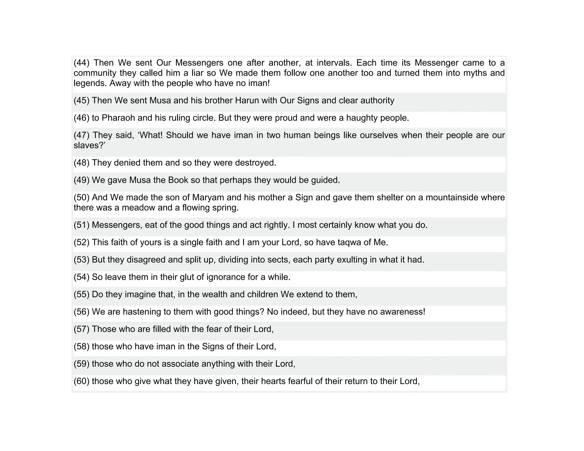 (44) Then We sent Our Messengers one after another, at intervals. Each time its Messenger came to a
community they called him a liar so We made them follow one another too and turned them into myths and
legends. Away with the people who have no iman!
(45) Then We sent Musa and his brother Harun with Our Signs and clear authority
(46) to Pharaoh and his ruling circle. But they were proud and were a haughty people.
(47) They said, ‘What! Should we have iman in two human beings like ourselves when their people are our
slaves?’
(48) They denied them and so they were destroyed.
(49) We gave Musa the Book so that perhaps they would be guided.
(50) And We made the son of Maryam and his mother a Sign and gave them shelter on a mountainside where
there was a meadow and a flowing spring.
(51) Messengers, eat of the good things and act rightly. I most certainly know what you do.
(52) This faith of yours is a single faith and I am your Lord, so have taqwa of Me.
(53) But they disagreed and split up, dividing into sects, each party exulting in what it had.
(54) So leave them in their glut of ignorance for a while.
(55) Do they imagine that, in the wealth and children We extend to them,
(56) We are hastening to them with good things? No indeed, but they have no awareness!
(57) Those who are filled with the fear of their Lord,
(58) those who have iman in the Signs of their Lord,
(59) those who do not associate anything with their Lord,
(60) those who give what they have given, their hearts fearful of their return to their Lord,
 