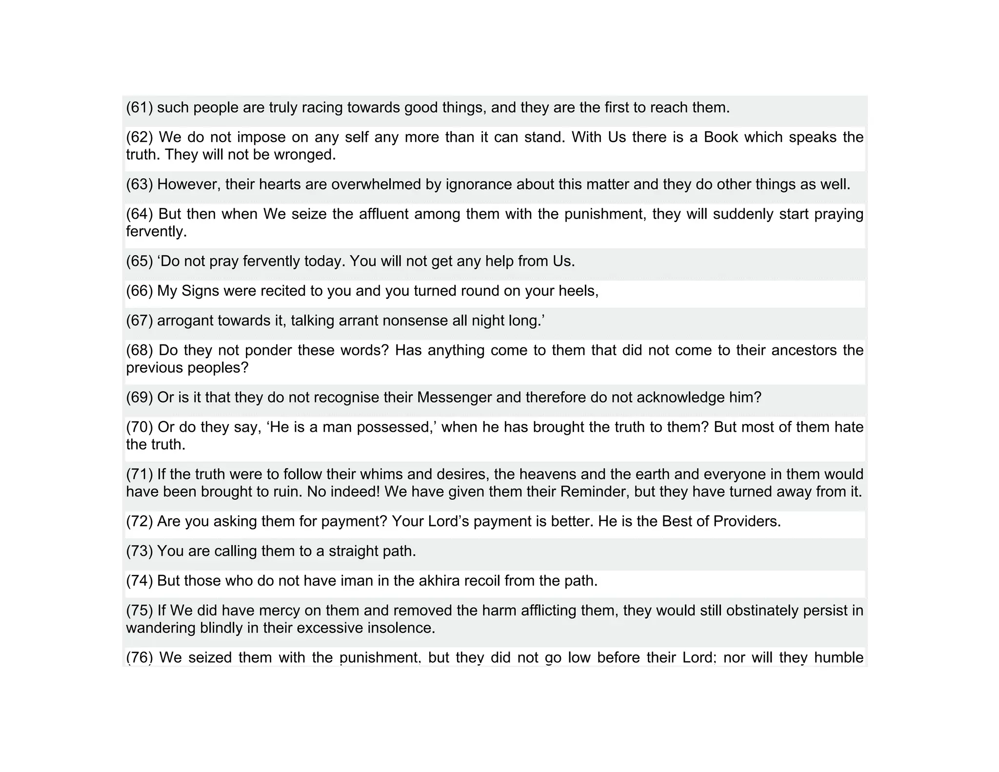 (61) such people are truly racing towards good things, and they are the first to reach them.
(62) We do not impose on any self any more than it can stand. With Us there is a Book which speaks the
truth. They will not be wronged.
(63) However, their hearts are overwhelmed by ignorance about this matter and they do other things as well.
(64) But then when We seize the affluent among them with the punishment, they will suddenly start praying
fervently.
(65) ‘Do not pray fervently today. You will not get any help from Us.
(66) My Signs were recited to you and you turned round on your heels,
(67) arrogant towards it, talking arrant nonsense all night long.’
(68) Do they not ponder these words? Has anything come to them that did not come to their ancestors the
previous peoples?
(69) Or is it that they do not recognise their Messenger and therefore do not acknowledge him?
(70) Or do they say, ‘He is a man possessed,’ when he has brought the truth to them? But most of them hate
the truth.
(71) If the truth were to follow their whims and desires, the heavens and the earth and everyone in them would
have been brought to ruin. No indeed! We have given them their Reminder, but they have turned away from it.
(72) Are you asking them for payment? Your Lord’s payment is better. He is the Best of Providers.
(73) You are calling them to a straight path.
(74) But those who do not have iman in the akhira recoil from the path.
(75) If We did have mercy on them and removed the harm afflicting them, they would still obstinately persist in
wandering blindly in their excessive insolence.
(76) We seized them with the punishment, but they did not go low before their Lord; nor will they humble
 