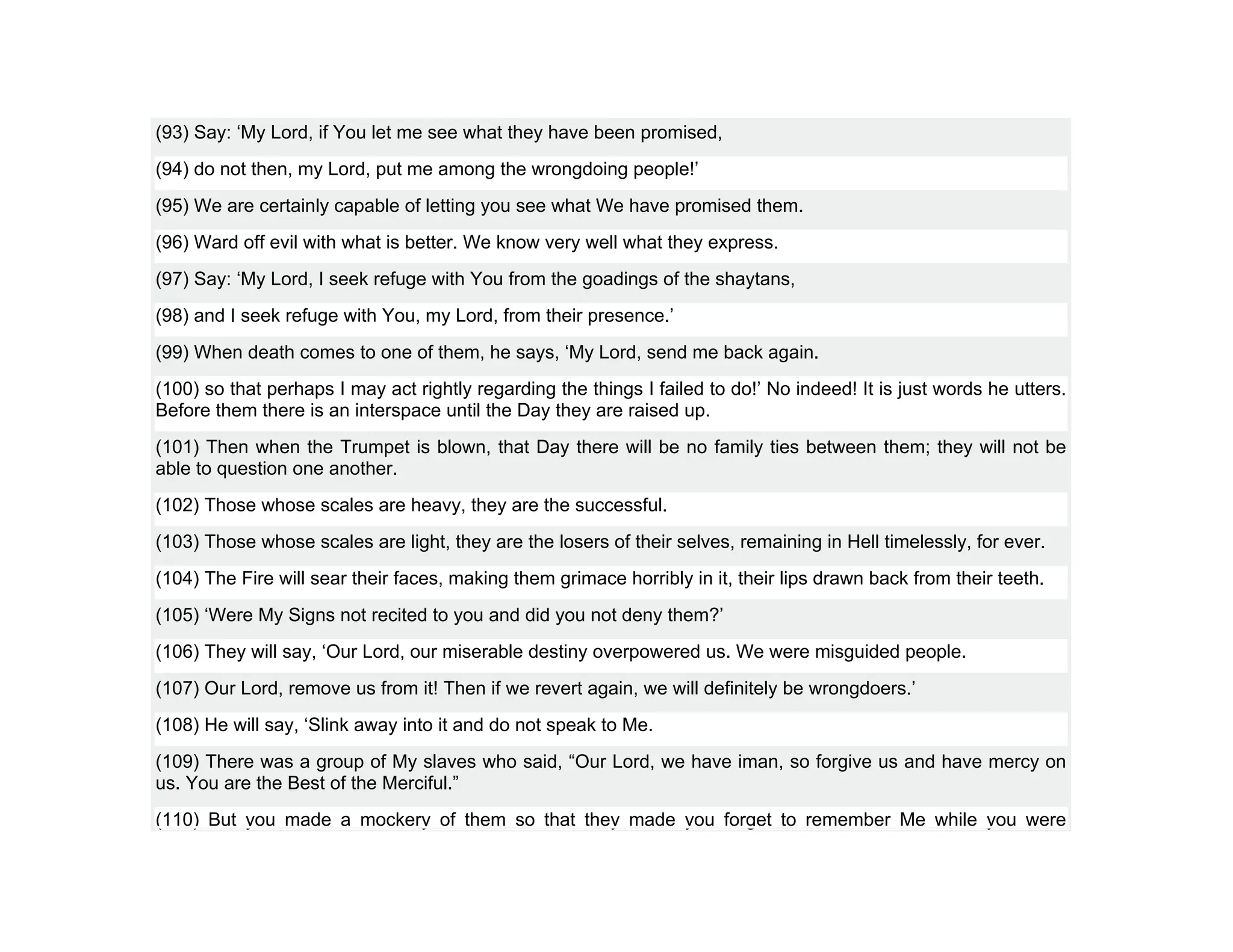 (93) Say: ‘My Lord, if You let me see what they have been promised,
(94) do not then, my Lord, put me among the wrongdoing people!’
(95) We are certainly capable of letting you see what We have promised them.
(96) Ward off evil with what is better. We know very well what they express.
(97) Say: ‘My Lord, I seek refuge with You from the goadings of the shaytans,
(98) and I seek refuge with You, my Lord, from their presence.’
(99) When death comes to one of them, he says, ‘My Lord, send me back again.
(100) so that perhaps I may act rightly regarding the things I failed to do!’ No indeed! It is just words he utters.
Before them there is an interspace until the Day they are raised up.
(101) Then when the Trumpet is blown, that Day there will be no family ties between them; they will not be
able to question one another.
(102) Those whose scales are heavy, they are the successful.
(103) Those whose scales are light, they are the losers of their selves, remaining in Hell timelessly, for ever.
(104) The Fire will sear their faces, making them grimace horribly in it, their lips drawn back from their teeth.
(105) ‘Were My Signs not recited to you and did you not deny them?’
(106) They will say, ‘Our Lord, our miserable destiny overpowered us. We were misguided people.
(107) Our Lord, remove us from it! Then if we revert again, we will definitely be wrongdoers.’
(108) He will say, ‘Slink away into it and do not speak to Me.
(109) There was a group of My slaves who said, “Our Lord, we have iman, so forgive us and have mercy on
us. You are the Best of the Merciful.”
(110) But you made a mockery of them so that they made you forget to remember Me while you were
 