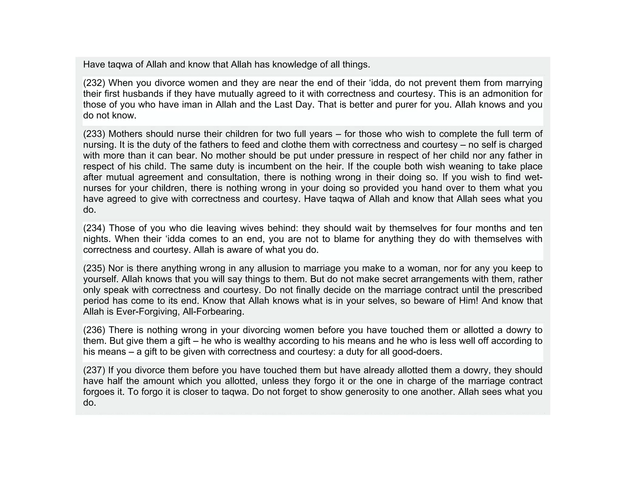 Have taqwa of Allah and know that Allah has knowledge of all things.
(232) When you divorce women and they are near the end of their ‘idda, do not prevent them from marrying
their first husbands if they have mutually agreed to it with correctness and courtesy. This is an admonition for
those of you who have iman in Allah and the Last Day. That is better and purer for you. Allah knows and you
do not know.
(233) Mothers should nurse their children for two full years – for those who wish to complete the full term of
nursing. It is the duty of the fathers to feed and clothe them with correctness and courtesy – no self is charged
with more than it can bear. No mother should be put under pressure in respect of her child nor any father in
respect of his child. The same duty is incumbent on the heir. If the couple both wish weaning to take place
after mutual agreement and consultation, there is nothing wrong in their doing so. If you wish to find wet-
nurses for your children, there is nothing wrong in your doing so provided you hand over to them what you
have agreed to give with correctness and courtesy. Have taqwa of Allah and know that Allah sees what you
do.
(234) Those of you who die leaving wives behind: they should wait by themselves for four months and ten
nights. When their ‘idda comes to an end, you are not to blame for anything they do with themselves with
correctness and courtesy. Allah is aware of what you do.
(235) Nor is there anything wrong in any allusion to marriage you make to a woman, nor for any you keep to
yourself. Allah knows that you will say things to them. But do not make secret arrangements with them, rather
only speak with correctness and courtesy. Do not finally decide on the marriage contract until the prescribed
period has come to its end. Know that Allah knows what is in your selves, so beware of Him! And know that
Allah is Ever-Forgiving, All-Forbearing.
(236) There is nothing wrong in your divorcing women before you have touched them or allotted a dowry to
them. But give them a gift – he who is wealthy according to his means and he who is less well off according to
his means – a gift to be given with correctness and courtesy: a duty for all good-doers.
(237) If you divorce them before you have touched them but have already allotted them a dowry, they should
have half the amount which you allotted, unless they forgo it or the one in charge of the marriage contract
forgoes it. To forgo it is closer to taqwa. Do not forget to show generosity to one another. Allah sees what you
do.
 