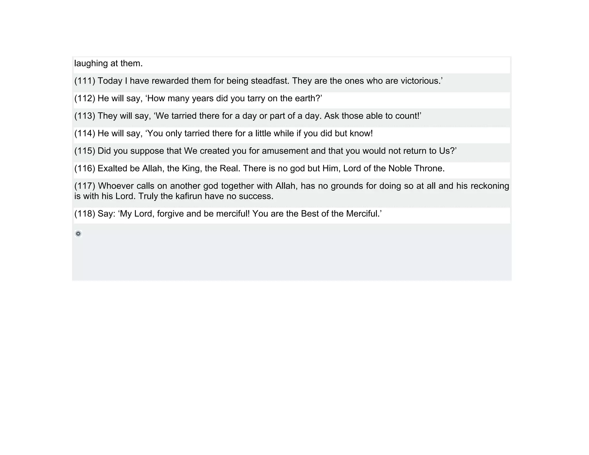 laughing at them.
(111) Today I have rewarded them for being steadfast. They are the ones who are victorious.’
(112) He will say, ‘How many years did you tarry on the earth?’
(113) They will say, ‘We tarried there for a day or part of a day. Ask those able to count!’
(114) He will say, ‘You only tarried there for a little while if you did but know!
(115) Did you suppose that We created you for amusement and that you would not return to Us?’
(116) Exalted be Allah, the King, the Real. There is no god but Him, Lord of the Noble Throne.
(117) Whoever calls on another god together with Allah, has no grounds for doing so at all and his reckoning
is with his Lord. Truly the kafirun have no success.
(118) Say: ‘My Lord, forgive and be merciful! You are the Best of the Merciful.’
 