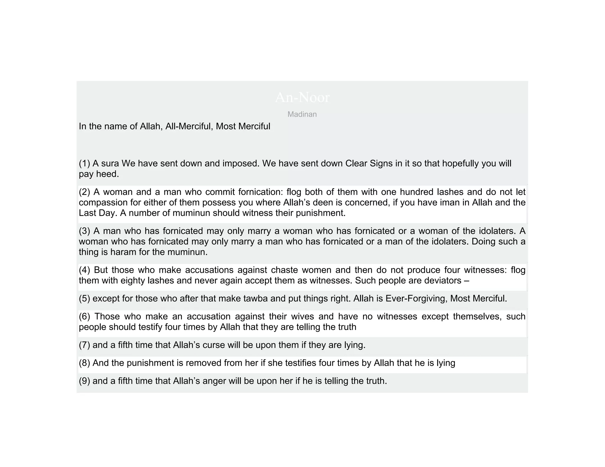 An-Noor
                                                        Madinan
In the name of Allah, All-Merciful, Most Merciful



(1) A sura We have sent down and imposed. We have sent down Clear Signs in it so that hopefully you will
pay heed.
(2) A woman and a man who commit fornication: flog both of them with one hundred lashes and do not let
compassion for either of them possess you where Allah’s deen is concerned, if you have iman in Allah and the
Last Day. A number of muminun should witness their punishment.
(3) A man who has fornicated may only marry a woman who has fornicated or a woman of the idolaters. A
woman who has fornicated may only marry a man who has fornicated or a man of the idolaters. Doing such a
thing is haram for the muminun.
(4) But those who make accusations against chaste women and then do not produce four witnesses: flog
them with eighty lashes and never again accept them as witnesses. Such people are deviators –
(5) except for those who after that make tawba and put things right. Allah is Ever-Forgiving, Most Merciful.
(6) Those who make an accusation against their wives and have no witnesses except themselves, such
people should testify four times by Allah that they are telling the truth
(7) and a fifth time that Allah’s curse will be upon them if they are lying.
(8) And the punishment is removed from her if she testifies four times by Allah that he is lying
(9) and a fifth time that Allah’s anger will be upon her if he is telling the truth.
 