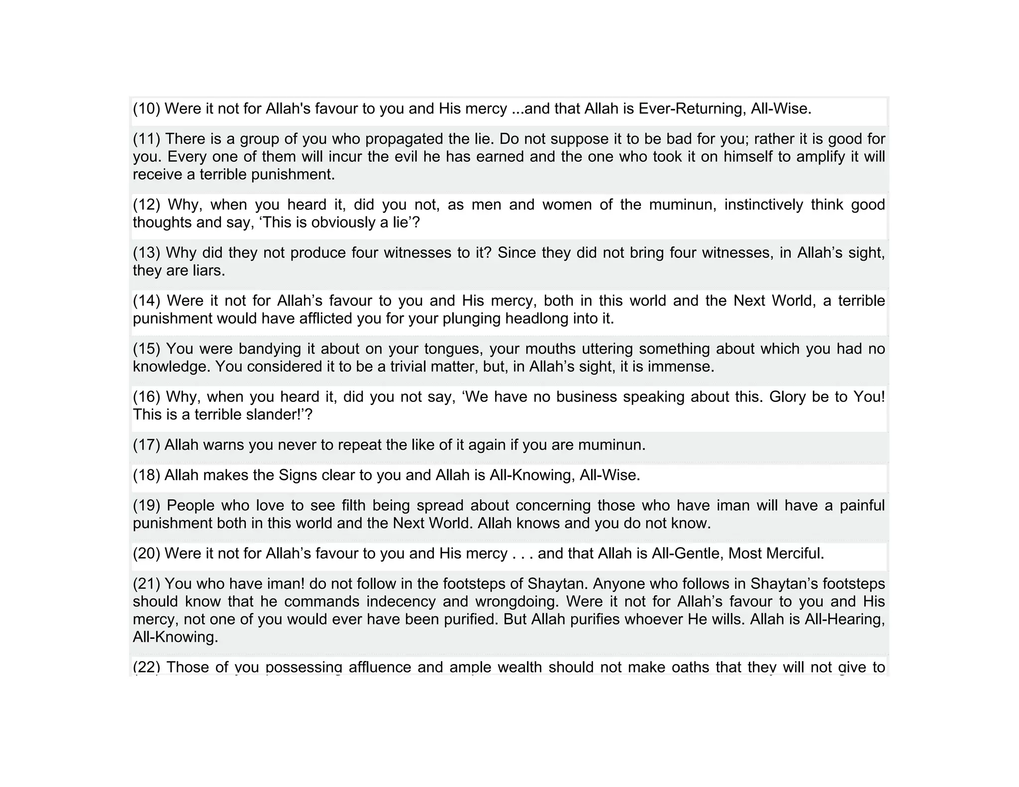 (10) Were it not for Allah's favour to you and His mercy ...and that Allah is Ever-Returning, All-Wise.
(11) There is a group of you who propagated the lie. Do not suppose it to be bad for you; rather it is good for
you. Every one of them will incur the evil he has earned and the one who took it on himself to amplify it will
receive a terrible punishment.
(12) Why, when you heard it, did you not, as men and women of the muminun, instinctively think good
thoughts and say, ‘This is obviously a lie’?
(13) Why did they not produce four witnesses to it? Since they did not bring four witnesses, in Allah’s sight,
they are liars.
(14) Were it not for Allah’s favour to you and His mercy, both in this world and the Next World, a terrible
punishment would have afflicted you for your plunging headlong into it.
(15) You were bandying it about on your tongues, your mouths uttering something about which you had no
knowledge. You considered it to be a trivial matter, but, in Allah’s sight, it is immense.
(16) Why, when you heard it, did you not say, ‘We have no business speaking about this. Glory be to You!
This is a terrible slander!’?
(17) Allah warns you never to repeat the like of it again if you are muminun.
(18) Allah makes the Signs clear to you and Allah is All-Knowing, All-Wise.
(19) People who love to see filth being spread about concerning those who have iman will have a painful
punishment both in this world and the Next World. Allah knows and you do not know.
(20) Were it not for Allah’s favour to you and His mercy . . . and that Allah is All-Gentle, Most Merciful.
(21) You who have iman! do not follow in the footsteps of Shaytan. Anyone who follows in Shaytan’s footsteps
should know that he commands indecency and wrongdoing. Were it not for Allah’s favour to you and His
mercy, not one of you would ever have been purified. But Allah purifies whoever He wills. Allah is All-Hearing,
All-Knowing.
(22) Those of you possessing affluence and ample wealth should not make oaths that they will not give to
 