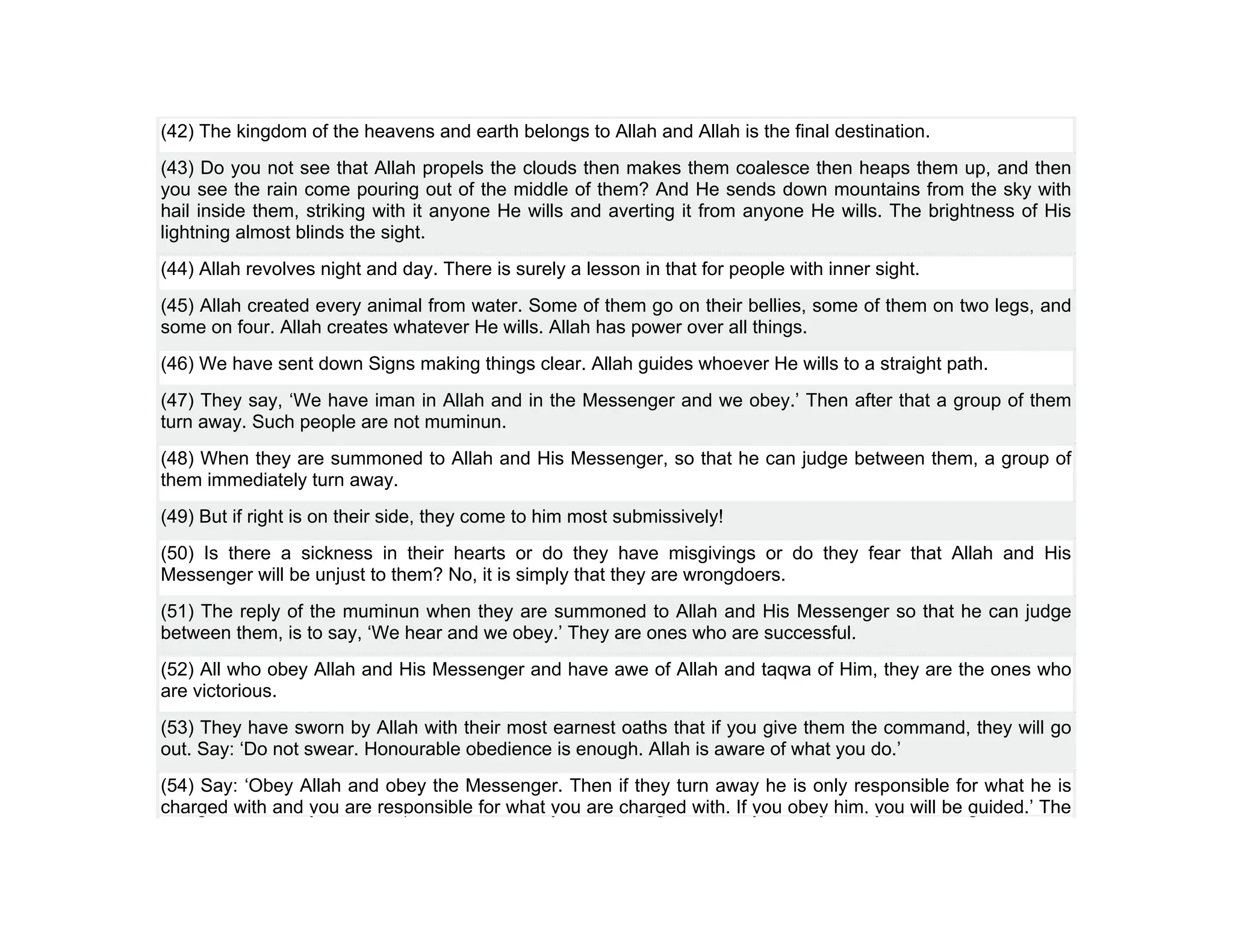 (42) The kingdom of the heavens and earth belongs to Allah and Allah is the final destination.
(43) Do you not see that Allah propels the clouds then makes them coalesce then heaps them up, and then
you see the rain come pouring out of the middle of them? And He sends down mountains from the sky with
hail inside them, striking with it anyone He wills and averting it from anyone He wills. The brightness of His
lightning almost blinds the sight.
(44) Allah revolves night and day. There is surely a lesson in that for people with inner sight.
(45) Allah created every animal from water. Some of them go on their bellies, some of them on two legs, and
some on four. Allah creates whatever He wills. Allah has power over all things.
(46) We have sent down Signs making things clear. Allah guides whoever He wills to a straight path.
(47) They say, ‘We have iman in Allah and in the Messenger and we obey.’ Then after that a group of them
turn away. Such people are not muminun.
(48) When they are summoned to Allah and His Messenger, so that he can judge between them, a group of
them immediately turn away.
(49) But if right is on their side, they come to him most submissively!
(50) Is there a sickness in their hearts or do they have misgivings or do they fear that Allah and His
Messenger will be unjust to them? No, it is simply that they are wrongdoers.
(51) The reply of the muminun when they are summoned to Allah and His Messenger so that he can judge
between them, is to say, ‘We hear and we obey.’ They are ones who are successful.
(52) All who obey Allah and His Messenger and have awe of Allah and taqwa of Him, they are the ones who
are victorious.
(53) They have sworn by Allah with their most earnest oaths that if you give them the command, they will go
out. Say: ‘Do not swear. Honourable obedience is enough. Allah is aware of what you do.’
(54) Say: ‘Obey Allah and obey the Messenger. Then if they turn away he is only responsible for what he is
charged with and you are responsible for what you are charged with. If you obey him, you will be guided.’ The
 