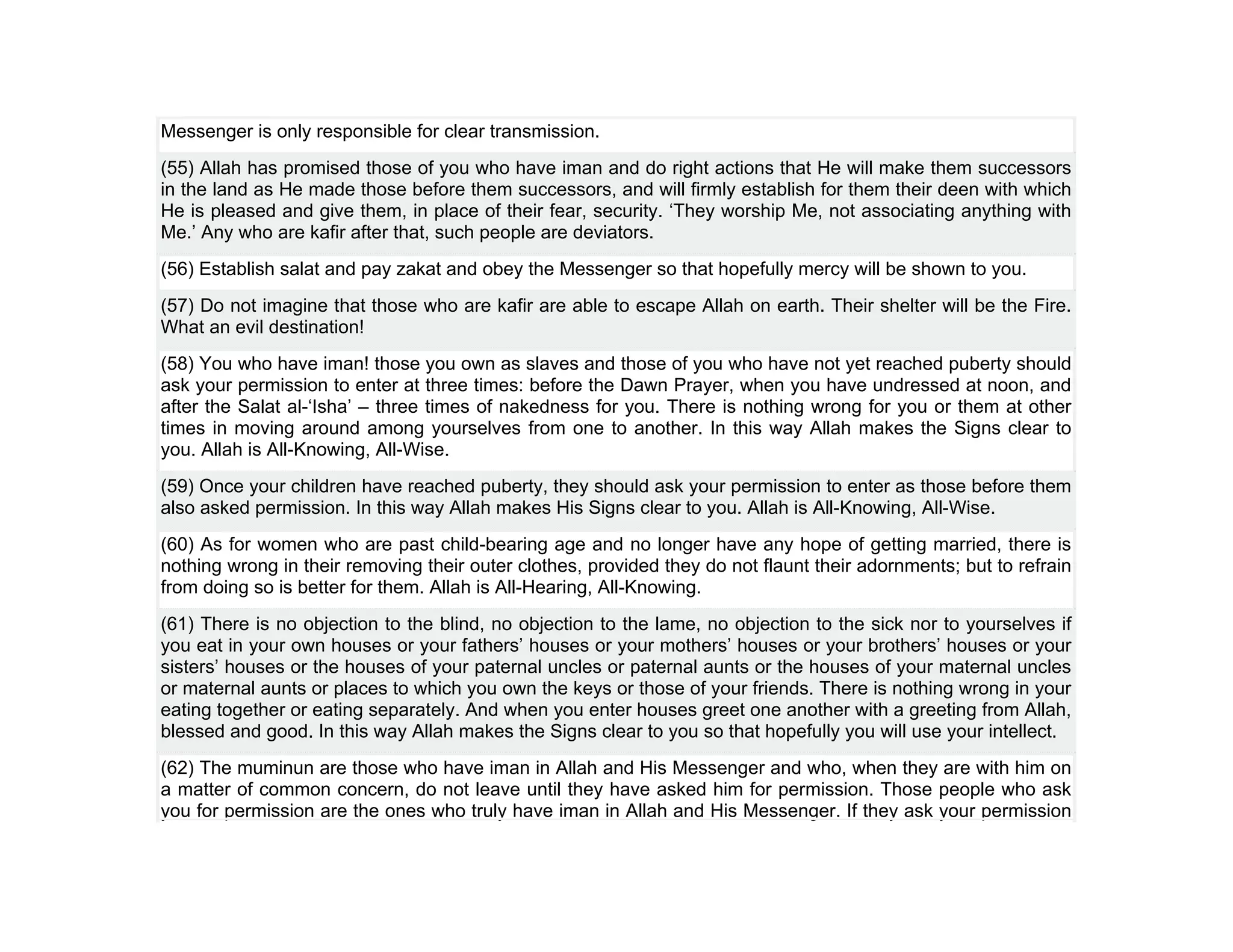 Messenger is only responsible for clear transmission.
(55) Allah has promised those of you who have iman and do right actions that He will make them successors
in the land as He made those before them successors, and will firmly establish for them their deen with which
He is pleased and give them, in place of their fear, security. ‘They worship Me, not associating anything with
Me.’ Any who are kafir after that, such people are deviators.
(56) Establish salat and pay zakat and obey the Messenger so that hopefully mercy will be shown to you.
(57) Do not imagine that those who are kafir are able to escape Allah on earth. Their shelter will be the Fire.
What an evil destination!
(58) You who have iman! those you own as slaves and those of you who have not yet reached puberty should
ask your permission to enter at three times: before the Dawn Prayer, when you have undressed at noon, and
after the Salat al-‘Isha’ – three times of nakedness for you. There is nothing wrong for you or them at other
times in moving around among yourselves from one to another. In this way Allah makes the Signs clear to
you. Allah is All-Knowing, All-Wise.
(59) Once your children have reached puberty, they should ask your permission to enter as those before them
also asked permission. In this way Allah makes His Signs clear to you. Allah is All-Knowing, All-Wise.
(60) As for women who are past child-bearing age and no longer have any hope of getting married, there is
nothing wrong in their removing their outer clothes, provided they do not flaunt their adornments; but to refrain
from doing so is better for them. Allah is All-Hearing, All-Knowing.
(61) There is no objection to the blind, no objection to the lame, no objection to the sick nor to yourselves if
you eat in your own houses or your fathers’ houses or your mothers’ houses or your brothers’ houses or your
sisters’ houses or the houses of your paternal uncles or paternal aunts or the houses of your maternal uncles
or maternal aunts or places to which you own the keys or those of your friends. There is nothing wrong in your
eating together or eating separately. And when you enter houses greet one another with a greeting from Allah,
blessed and good. In this way Allah makes the Signs clear to you so that hopefully you will use your intellect.
(62) The muminun are those who have iman in Allah and His Messenger and who, when they are with him on
a matter of common concern, do not leave until they have asked him for permission. Those people who ask
you for permission are the ones who truly have iman in Allah and His Messenger. If they ask your permission
 